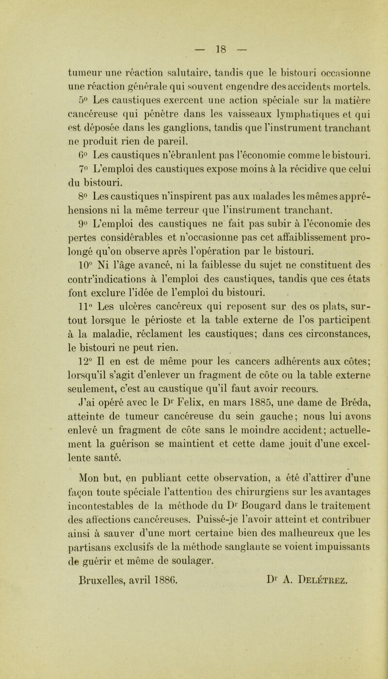 tumeur une réaction salutaire, tandis que le bistouri occasionne une réaction générale qui souvent engendre des accidents mortels. 5*^ Les caustiques exercent une action spéciale sur la matière cancéreuse qui pénètre dans les vaisseaux lymphatiques et qui est déposée dans les ganglions, tandis que l’inslrument tranchant ne produit rien de pareil. 00 Les caustiques n’ébranlent pas l’économie comme le bistouri. 7^ L’emploi des caustiques expose moins à la récidive que celui du bistouri. 8^ Les caustiques n’inspirent pas aux malades les mêmes appré- hensions ni la même terreur que l’instrument tranchant. 9*^ L’emploi des caustiques ne fait pas subir à l’économie des pertes considérables et n’occasionne pas cet affaiblissement pro- longé qu’on observe après l’opération par le bistouri. 10° Ni l’âge avancé, ni la faiblesse du sujet ne constituent des contr’indications à l’emploi des caustiques, tandis que ces états font exclure l’idée de l’emi^loi du bistouri. 11° Les ulcères cancéreux qui reposent sur des os plats, sur- tout lorsque le périoste et la table externe de l’os participent à la maladie, réclament les caustiques; dans ces circonstances, le bistouri ne peut rien. 12° Il en est de même pour les cancers adhérents aux côtes; lorsqu’il s’agit d’enlever un fragment de côte ou la table externe seulement, c’est au caustique qu’il faut avoir recours. J’ai opéré avec le D^' Félix, en mars 1885, une dame de Bréda, atteinte de tumeur cancéreuse du sein gauche; nous lui avons enlevé un fragment de côte sans le moindre accident; actuelle- ment la guérison se maintient et cette dame jouit d’une excel- lente santé. Mon but, en publiant cette observation, a été d’attirer d’une façon toute spéciale l’attention des chirurgiens sur les avantages incontestables de la méthode du D‘' Bougard dans le traitement des affections cancéreuses. Puissé-je l’avoir atteint et contribuer ainsi à sauver d’une mort certaine bien des malheureux que les partisans exclusifs de la méthode sanglante se voient impuissants de guérir et même de soulager. Bruxelles, avril 1886. IF’ A. Delétrez.