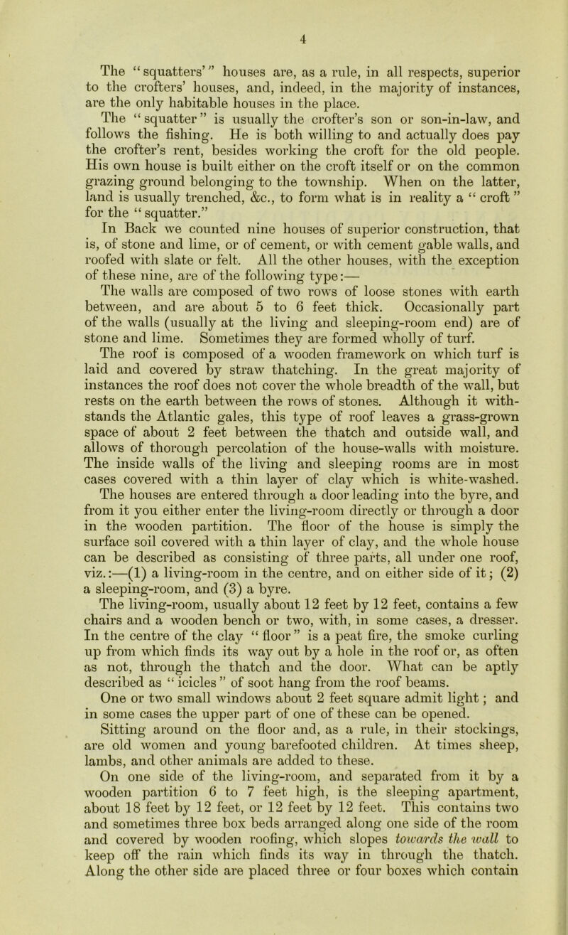 The “ squatters’ ” houses are, as a rule, in all respects, superior to the crofters’ houses, and, indeed, in the majority of instances, are the only habitable houses in the place. The “squatter” is usually the crofter’s son or son-in-law, and follows the fishing. He is both willing to and actually does pay the crofter’s rent, besides working the croft for the old people. His own house is built either on the croft itself or on the common grazing ground belonging to the township. When on the latter, land is usually trenched, &c., to form what is in reality a “ croft ” for the “ squatter.” In Back we counted nine houses of superior construction, that is, of stone and lime, or of cement, or with cement gable walls, and roofed with slate or felt. All the other houses, with the exception of these nine, are of the following type:— The walls are composed of two rows of loose stones with earth between, and are about 5 to 6 feet thick. Occasionally part of the walls (usually at the living and sleeping-room end) are of stone and lime. Sometimes they are formed wholly of turf. The roof is composed of a wooden framework on which turf is laid and covered by straw thatching. In the great majority of instances the roof does not cover the whole breadth of the wall, but rests on the earth between the rows of stones. Although it with- stands the Atlantic gales, this type of roof leaves a grass-grown space of about 2 feet between the thatch and outside wall, and allows of thorough percolation of the house-walls with moisture. The inside walls of the living and sleeping rooms are in most cases covered with a thin layer of clay which is white-washed. The houses are entered through a door leading into the byre, and from it you either enter the living-room directly or through a door in the wooden partition. The floor of the house is simply the surface soil covered with a thin layer of clay, and the whole house can be described as consisting of three parts, all under one roof, viz.:—(1) a living-room in the centre, and on either side of it; (2) a sleeping-room, and (3) a byre. The living-room, usually about 12 feet by 12 feet, contains a few chairs and a wooden bench or two, with, in some cases, a dresser. In the centre of the clay “ floor” is a peat fire, the smoke curling up from which finds its way out by a hole in the roof or, as often as not, through the thatch and the door. What can be aptly described as “ icicles ” of soot hang from the roof beams. One or two small windows about 2 feet square admit light; and in some cases the upper part of one of these can be opened. Sitting around on the floor and, as a rule, in their stockings, are old women and young barefooted children. At times sheep, lambs, and other animals are added to these. On one side of the living-room, and separated from it by a wooden partition 6 to 7 feet high, is the sleeping apartment, about 18 feet by 12 feet, or 12 feet by 12 feet. This contains two and sometimes three box beds arranged along one side of the room and covered by wooden roofing, which slopes towards the ivall to keep off the rain which finds its way in through the thatch. Along the other side are placed three or four boxes which contain