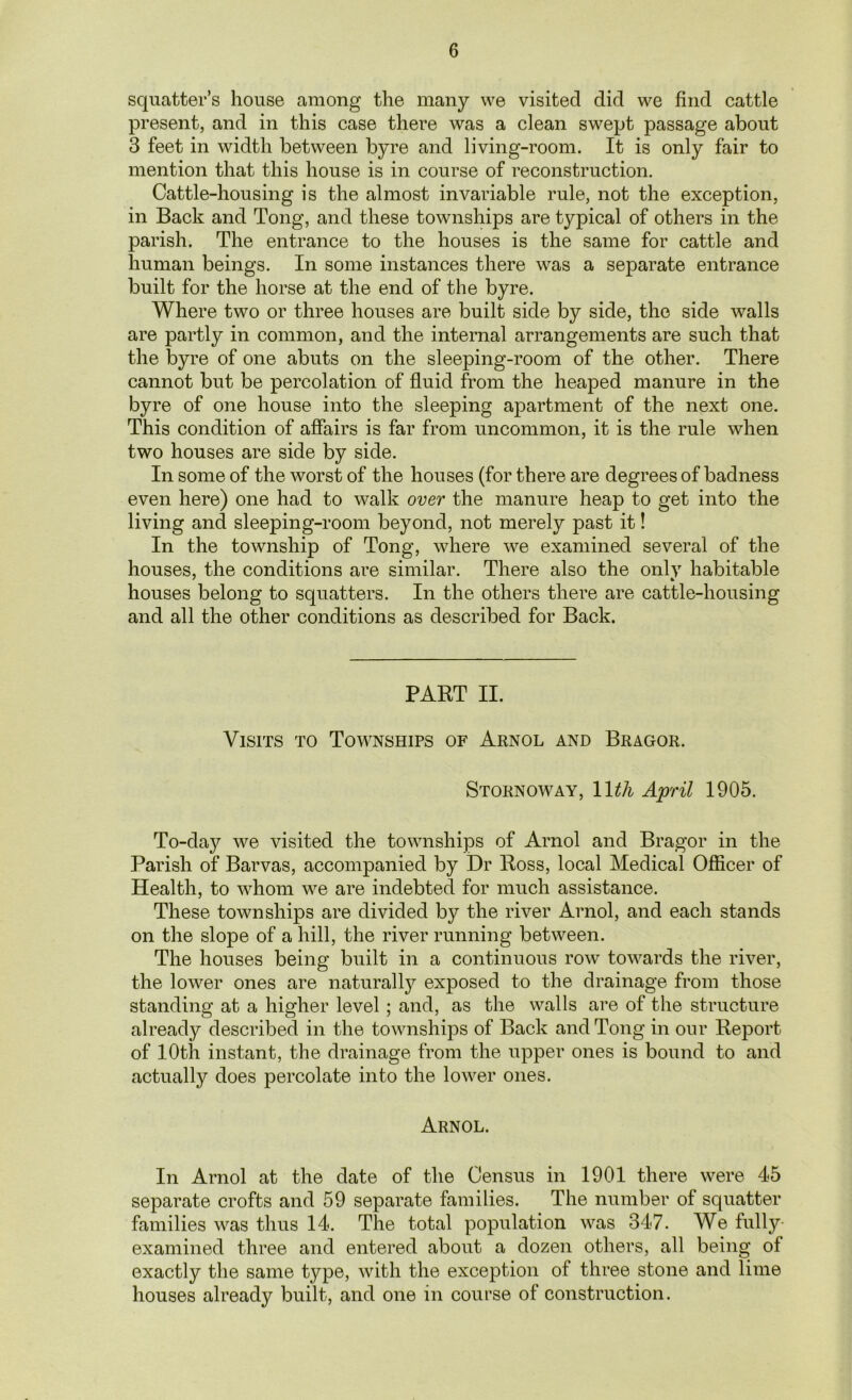 squatter’s house among the many we visited did we find cattle present, and in this case there was a clean swept passage about 3 feet in width between byre and living-room. It is only fair to mention that this house is in course of reconstruction. Cattle-housing is the almost invariable rule, not the exception, in Back and Tong, and these townships are typical of others in the parish. The entrance to the houses is the same for cattle and human beings. In some instances there was a separate entrance built for the horse at the end of the byre. Where two or three houses are built side by side, the side walls are partly in common, and the internal arrangements are such that the byre of one abuts on the sleeping-room of the other. There cannot but be percolation of fluid from the heaped manure in the byre of one house into the sleeping apartment of the next one. This condition of affairs is far from uncommon, it is the rule when two houses are side by side. In some of the worst of the houses (for there are degrees of badness even here) one had to walk over the manure heap to get into the living and sleeping-room beyond, not merely past it! In the township of Tong, where we examined several of the houses, the conditions are similar. There also the onlv habitable houses belong to squatters. In the others there are cattle-housing and all the other conditions as described for Back. PART II. Visits to Townships of Arnol and Bragor. Stornoway, 1 \th April 1905. To-dajr we visited the townships of Arnol and Bragor in the Parish of Barvas, accompanied by Dr Ross, local Medical Officer of Health, to whom we are indebted for much assistance. These townships are divided by the river Arnol, and each stands on the slope of a hill, the river running between. The houses being built in a continuous row towards the river, the lower ones are naturally exposed to the drainage from those standing at a higher level ; and, as the walls are of the structure already described in the townships of Back and Tong in our Report of 10th instant, the drainage from the upper ones is bound to and actually does percolate into the lower ones. Arnol. In Arnol at the date of the Census in 1901 there were 45 separate crofts and 59 separate families. The number of squatter families was thus 14. The total population was 347. We fully- examined three and entered about a dozen others, all being ol exactly the same type, with the exception of three stone and lime houses already built, and one in course of construction.