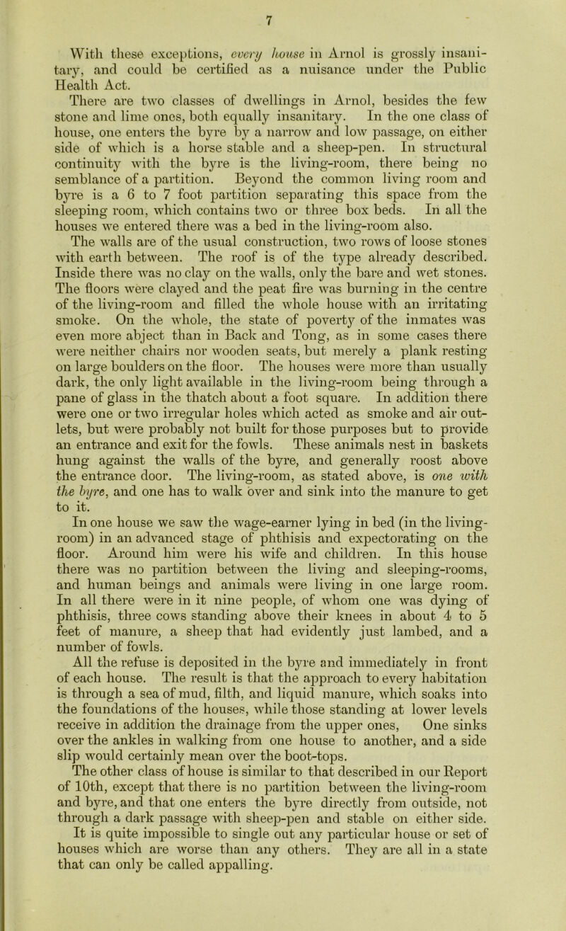 With these exceptions, every house in Arnol is grossly insani- tary, and could be certified as a nuisance under the Public Health Act. There are two classes of dwellings in Arnol, besides the few stone and lime ones, both equally insanitary. In the one class of house, one enters the byre by a narrow and low passage, on either side of which is a horse stable and a sheep-pen. In structural continuity with the byre is the living-room, there being no semblance of a partition. Beyond the common living room and b}we is a 6 to 7 foot partition separating this space from the sleeping room, which contains two or three box beds. In all the houses we entered there was a bed in the living-room also. The walls are of the usual construction, two rows of loose stones with earth between. The roof is of the type already described. Inside there was no clay on the walls, only the bare and wet stones. The floors were clayed and the peat fire was burning in the centre of the living-room and filled the whole house with an irritating smoke. On the whole, the state of poverty of the inmates was even more abject than in Back and Tong, as in some cases there were neither chairs nor wooden seats, but merely a plank resting on large boulders on the floor. The houses were more than usually dark, the only light available in the living-room being through a pane of glass in the thatch about a foot square. In addition there were one or two irregular holes which acted as smoke and air out- lets, but were probably not built for those purposes but to provide an entrance and exit for the fowls. These animals nest in baskets hung against the walls of the byre, and generally roost above the entrance door. The living-room, as stated above, is one with the byre, and one has to walk over and sink into the manure to get to it. In one house we saw the wage-earner lying in bed (in the living- room) in an advanced stage of phthisis and expectorating on the floor. Around him were his wife and children. In this house there was no partition between the living and sleeping-rooms, and human beings and animals were living in one large room. In all there were in it nine people, of whom one was dying of phthisis, three cows standing above their knees in about 4 to 5 feet of manure, a sheep that had evidently just lambed, and a number of fowls. All the refuse is deposited in the byre and immediately in front of each house. The result is that the approach to every habitation is through a sea of mud, filth, and liquid manure, which soaks into the foundations of the houses, while those standing at lower levels receive in addition the drainage from the upper ones, One sinks over the ankles in walking from one house to another, and a side slip would certainly mean over the boot-tops. The other class of house is similar to that described in our Report of 10th, except that there is no partition between the living-room and byre, and that one enters the byre directly from outside, not through a dark passage with sheep-pen and stable on either side. It is quite impossible to single out any particular house or set of houses which are worse than any others. They are all in a state that can only be called appalling.