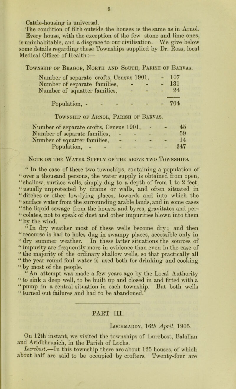 Cattle-housing is universal. The condition of filth outside the houses is the same as in Arnol. Every house, with the exception of the few stone and lime ones, is uninhabitable, and a disgrace to our civilisation. We give below some details regarding these Townships supplied by Dr. Ross, local Medical Officer of Health:— Township of Bragor, North and South, Parish of Barvas. Number of separate crofts, Census 1901, - 107 Number of separate families, - - - 131 Number of squatter families, - - - 24 Population, - - - - - - 704 Township of Arnol, Parish of Barvas. Number of separate crofts, Census 1901, - - 45 Number of separate families, - - - - 59 Number of squatter families, 14 Population, ------ 347 Note on the Water Supply of the above two Townships. “ In the case of these two townships, containing a population of “ over a thousand persons, the water supply is obtained from open, “ shallow, surface wells, simply dug to a depth of from 1 to 2 feet, “ usually unprotected by drains or walls, and often situated in “ ditches or other low-lying places, towards and into which the “ surface water from the surrounding arable lands, and in some cases “the liquid sewage from the houses and byres, gravitates and per- “ colates, not to speak of dust and other impurities blown into them “ by the wind. “ In dry weather most of these wells become dry; and then “ recourse is had to holes dug in swampy places, accessible only in “dry summer weather. In these latter situations the sources of “ impurity are frequently more in evidence than even in the case of “the majority of the ordinary shallow wells, so that practically all “ the j^ear round foul water is used both for drinking and cooking “ by most of the people. “ An attempt was made a few years ago by the Local Authority “ to sink a deep well, to be built up and closed in and fitted with a “pump in a central situation in each township. But both wells “ turned out failures and had to be abandoned.” PART III. Lochmaddy, 16th April, 1905. On 12th instant, we visited the townships of Lurebost, Balallan and Aridbhruaich, in the Parish of Lochs. Lurebost.—In this township there are about 125 houses, of which about half are said to be occupied by crofters. Twenty-four are