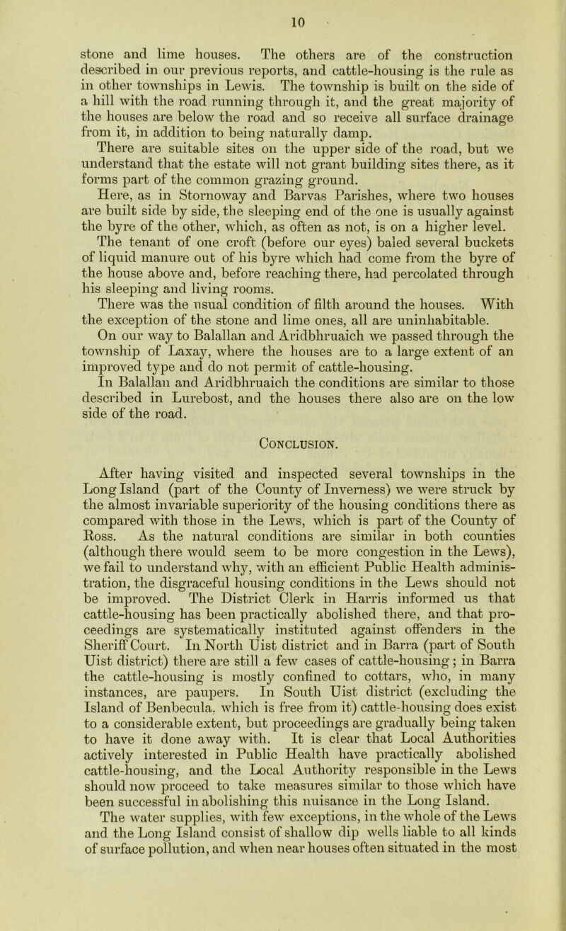 stone and lime houses. The others are of the construction described in our previous reports, and cattle-housing is the rule as in other townships in Lewis. The township is built on the side of a hill with the road running through it, and the great majority of the houses are below the road and so receive all surface drainage from it, in addition to being naturally damp. There are suitable sites on the upper side of the road, but we understand that the estabe will not grant building sites there, as it forms part of the common grazing ground. Here, as in Stornoway and Barvas Parishes, where two houses are built side by side, the sleeping end of the one is usually against the byre of the other, which, as often as not, is on a higher level. The tenant of one croft (before our eyes) baled several buckets of liquid manure out of his byre which had come from the byre of the house above and, before reaching there, had percolated through his sleeping and living rooms. There was the usual condition of filth around the houses. With the exception of the stone and lime ones, all are uninhabitable. On our way to Balallan and Aridbhruaich we passed through the township of Laxajq where the houses are to a large extent of an improved type and do not permit of cattle-housing. In Balallan and Aridbhruaich the conditions are similar to those described in Lurebost, and the houses there also are on the low side of the road. Conclusion. After having visited and inspected several townships in the Long Island (part of the County of Inverness) we were struck by the almost invariable superiority of the housing conditions there as compared with those in the Lews, which is part of the County of Ross. As the natural conditions are similar in both counties (although there would seem to be more congestion in the Lews), we fail to understand why, with an efficient Public Health adminis- tration, the disgraceful housing conditions in the Lews should not be improved. The District Clerk in Harris informed us that cattle-housing has been practically abolished there, and that pro- ceedings are systematically instituted against offenders in the Sheriff Court. In North Uist district and in Barra (part of South Uist district) there are still a few cases of cattle-housing; in Barra the cattle-housing is mostly confined to cottars, who, in many instances, are paupers. In South Uist district (excluding the Island of Benbecula. which is free from it) cattle-housing does exist to a considerable extent, but proceedings are gradually being taken to have it done away with. It is clear that Local Authorities actively interested in Public Health have practically abolished cattle-housing, and the Local Authority responsible in the Lews should now proceed to take measures similar to those which have been successful in abolishing this nuisance in the Long Island. The water supplies, with few exceptions, in the whole of the Lews and the Long Island consist of shallow dip wells liable to all kinds of surface pollution, and when near houses often situated in the most