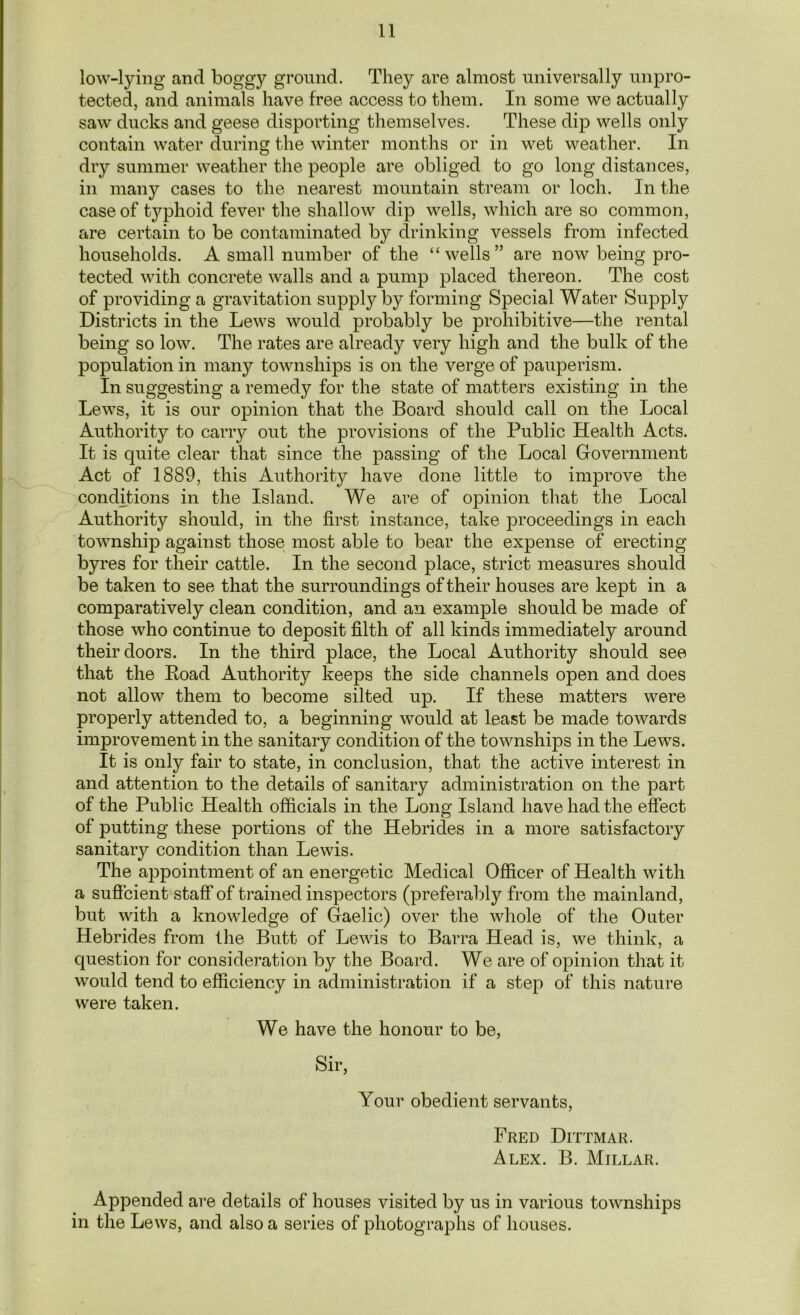 low-lying and boggy ground. They are almost universally unpro- tected, and animals have free access to them. In some we actually saw ducks and geese disporting themselves. These dip wells only contain water during the winter months or in wet weather. In dry summer weather the people are obliged to go long distances, in many cases to the nearest mountain stream or loch. In the case of tj^phoid fever the shallow dip wells, which are so common, are certain to be contaminated by drinking vessels from infected households. A small number of the “wells” are now being pro- tected with concrete walls and a pump placed thereon. The cost of providing a gravitation supply by forming Special Water Supply Districts in the Lews would probably be prohibitive—the rental being so low. The rates are already very high and the bulk of the population in many townships is on the verge of pauperism. In suggesting a remedy for the state of matters existing in the Lews, it is our opinion that the Board should call on the Local Authority to carry out the provisions of the Public Health Acts. It is quite clear that since the passing of the Local Government Act of 1889, this Authority have done little to improve the conditions in the Island. We are of opinion that the Local Authority should, in the first instance, take proceedings in each township against those most able to bear the expense of erecting byres for their cattle. In the second place, strict measures should be taken to see that the surroundings of their houses are kept in a comparatively clean condition, and an example should be made of those who continue to deposit filth of all kinds immediately around their doors. In the third place, the Local Authority should see that the Road Authority keeps the side channels open and does not allow them to become silted up. If these matters were properly attended to, a beginning would at least be made towards improvement in the sanitary condition of the townships in the Lews. It is only fair to state, in conclusion, that the active interest in and attention to the details of sanitary administration on the part of the Public Health officials in the Long Island have had the effect of putting these portions of the Hebrides in a more satisfactory sanitary condition than Lewis. The appointment of an energetic Medical Officer of Health with a suffcient staff of trained inspectors (preferably from the mainland, but with a knowledge of Gaelic) over the whole of the Outer Hebrides from the Butt of Lewis to Barra Head is, we think, a question for consideration by the Board. We are of opinion that it would tend to efficiency in administration if a step of this nature were taken. We have the honour to be, Sir, Your obedient servants, Fred Dittmar. Alex. B. Millar. Appended are details of houses visited by us in various townships in the Lews, and also a series of photographs of houses.