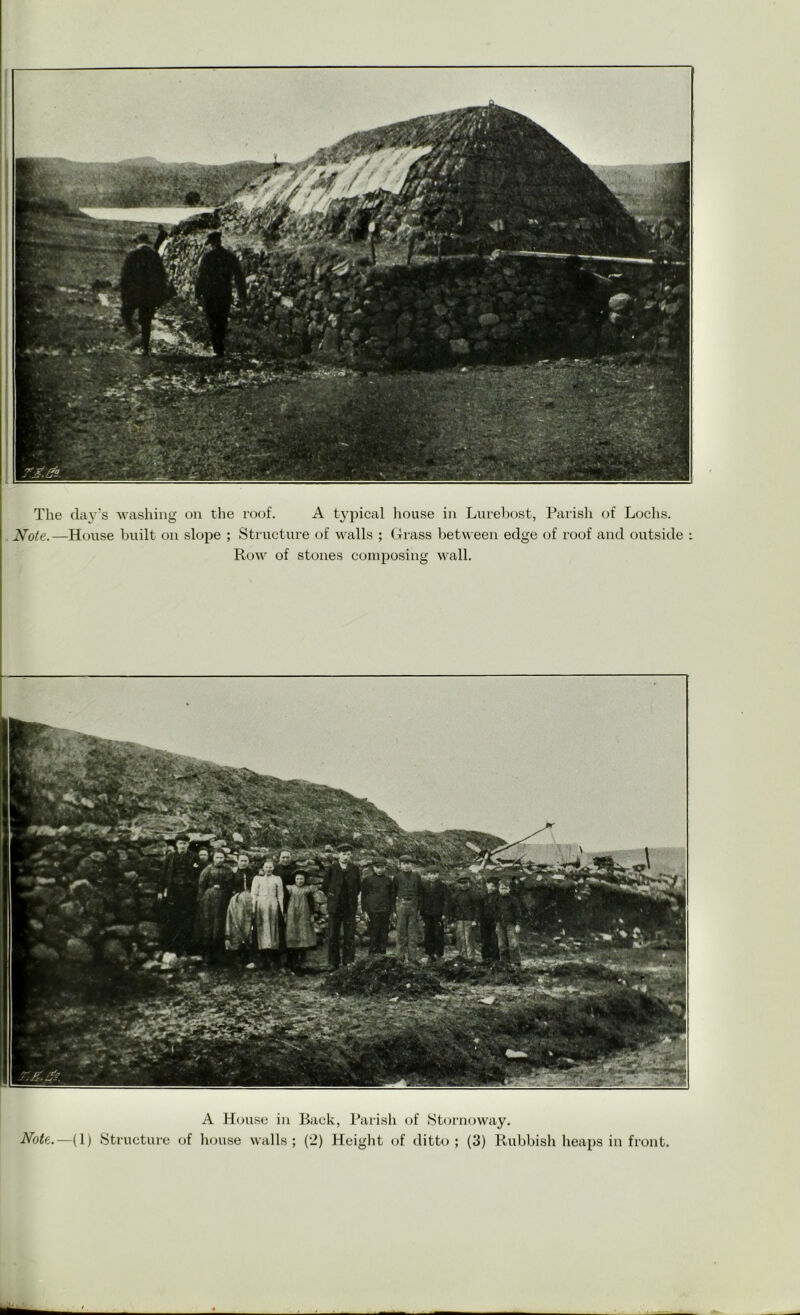 The day's washing on the roof. A typical house in Lurebost, Parish of Lochs. Note.—House built on slope ; Structure of walls ; Grass between edge of roof and outside : Row of stones composing wall. A House in Back, Parish of Stornoway. Note.—(1) Structure of house walls; (2) Height of ditto; (3) Rubbish heaps in front.