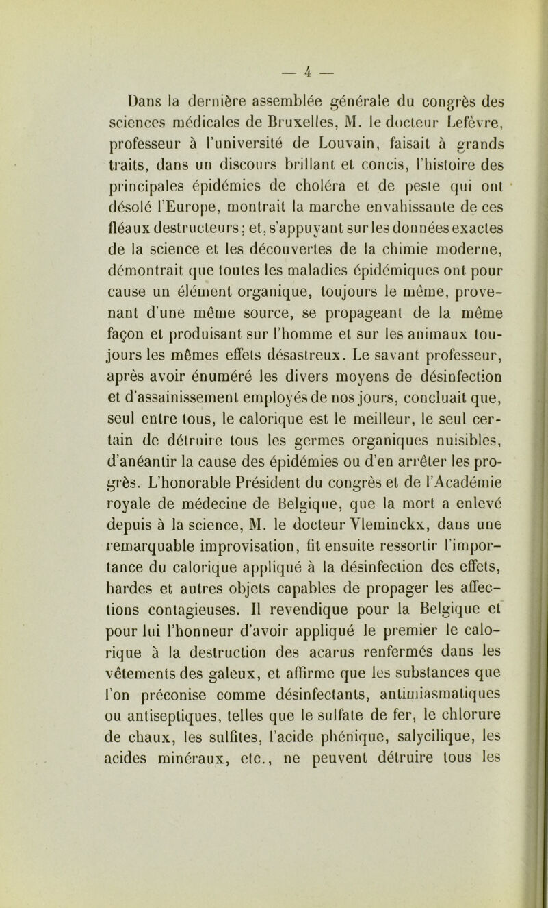 Dans la dernière assemblée générale du congrès des sciences médicales de Bi uxelles, M. le docteur Lefèvre, professeur à l’université de Louvain, faisait à grands traits, dans un discours brillant et concis, l’histoire des principales épidémies de choléra et de peste qui ont • désolé l’Europe, montrait la marche envahissante de ces fléaux destructeurs; et, s’appuyant sur les données exactes de la science et les découvertes de la chimie moderne, démontrait que toutes les maladies épidémiques ont pour cause un élément organique, toujours le même, prove- nant d’une même source, se propageant de la même façon et produisant sur l’homme et sur les animaux tou- jours les mêmes effets désastreux. Le savant professeur, après avoir énuméré les divers moyens de désinfection et d’assainissement employés de nos jours, concluait que, seul entre tous, le calorique est le meilleur, le seul cer- tain de détruire tous les germes organiques nuisibles, d’anéantir la cause des épidémies ou d’en arrêter les pro- grès. L’honorable Président du congrès et de l’Académie royale de médecine de Belgique, que la mort a enlevé depuis à la science, M. le docteur Yleminckx, dans une remarquable improvisation, fit ensuite ressortir l’impor- tance du calorique appliqué à la désinfection des eCPets, hardes et autres objets capables de propager les affec- tions contagieuses. Il revendique pour la Belgique et pour lui l’honneur d’avoir appliqué le premier le calo- rique à la destruction des acarus renfermés dans les vêtements des galeux, et affirme que les substances que l’on préconise comme désinfectants, antimiasmatiques ou antiseptiques, telles que le sulfate de fer, le chlorure de chaux, les sulfites, l’acide phénique, salycilique, les acides minéraux, etc., ne peuvent détruire tous les