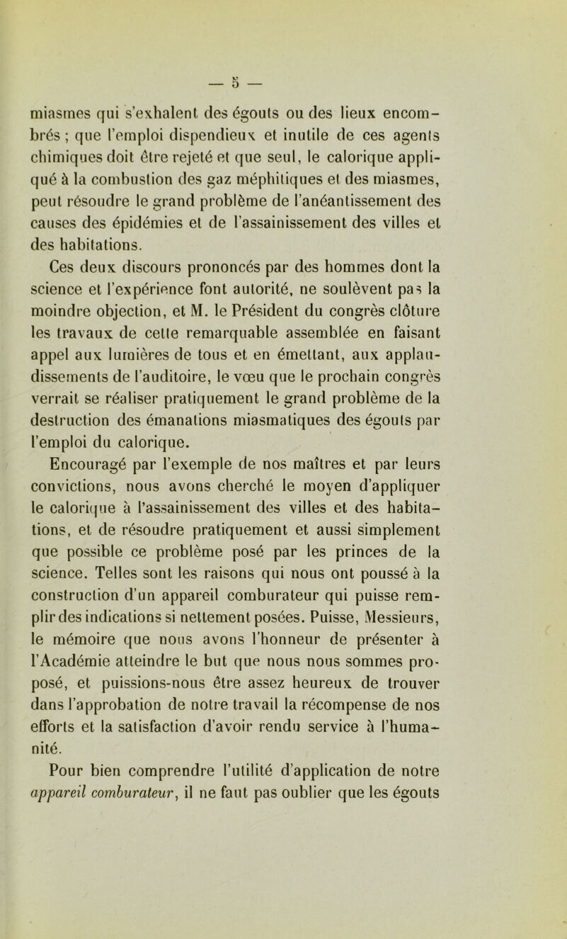 miasmes qui s’exhalent des égouts ou des lieux encom- brés ; que l’emploi dispendieux et inutile de ces agenis chimiques doit être rejeté et que seul, le calorique appli- qué à la combustion des gaz méphitiques et des miasmes, peut résoudre le grand problème de l’anéantissement des causes des épidémies et de l’assainissement des villes et des habitations. Ces deux discours prononcés par des hommes dont la science et l’expérience font autorité, ne soulèvent pas la moindre objection, et M. le Président du congrès clôture les travaux de cette remarquable assemblée en faisant appel aux lumières de tous et en émettant, aux applau- dissements de l’auditoire, le vœu que le prochain congrès verrait se réaliser pratiquement le grand problème de la destruction des émanations miasmatiques des égouts par l’emploi du calorique. Encouragé par l’exemple de nos maîtres et par leurs convictions, nous avons cherché le moyen d’appliquer le calorique à l’assainissement des villes et des habita- tions, et de résoudre pratiquement et aussi simplement que possible ce problème posé par les princes de la science. Telles sont les raisons qui nous ont poussé à la construction d’un appareil comburateur qui puisse rem- plir des indications si nettement posées. Puisse, Messieurs, le mémoire que nous avons l’honneur de présenter à l’Académie atteindre le but que nous nous sommes pro- posé, et puissions-nous être assez heureux de trouver dans l’approbation de notre travail la récompense de nos efforts et la satisfaction d’avoir rendu service 5 l’huma- nité. Pour bien comprendre l’utilité d’application de notre appareil comburateur^ il ne faut pas oublier que les égouts