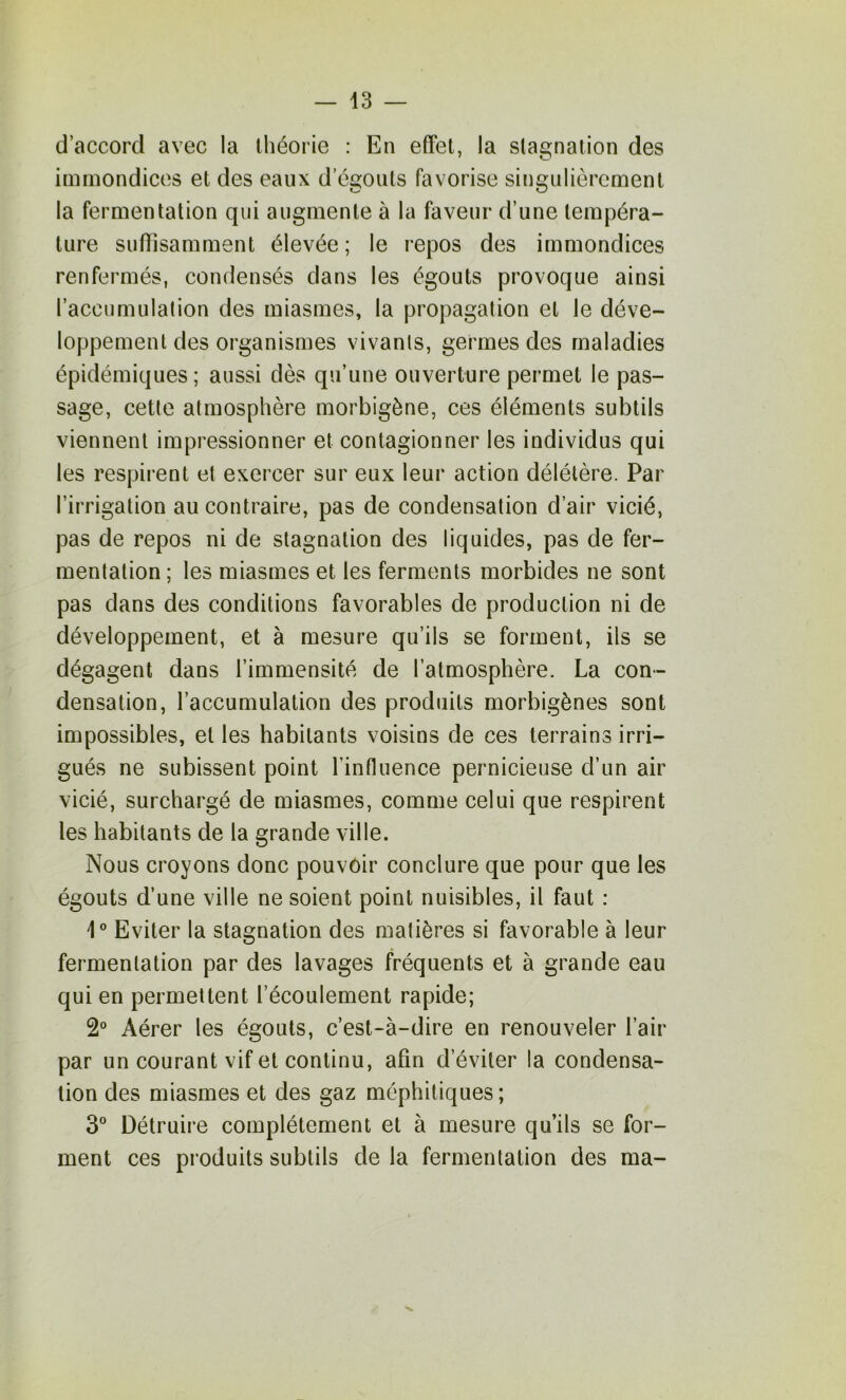 d’accord avec la lliéorie : En effet, la stagnation des immondices et des eaux d’égonts favorise singulièrement la fermentation qui augmente à la faveur d’une tempéra- ture suffisamment élevée; le repos des immondices renfermés, condensés dans les égouts provoque ainsi l’accumulalion des miasmes, la propagation et le déve- loppement des organismes vivants, germes des maladies épidémiques; aussi dès qu’une ouverture permet le pas- sage, cette atmosphère morbigène, ces éléments subtils viennent impressionner et contagionner les individus qui les respirent et exercer sur eux leur action délétère. Par l’irrigation au contraire, pas de condensation d’air vicié, pas de repos ni de stagnation des liquides, pas de fer- mentation ; les miasmes et les ferments morbides ne sont pas dans des conditions favorables de production ni de développement, et à mesure qu’ils se forment, ils se dégagent dans l’immensité de l’atmosphère. La con- densation, l’accumulation des produits morbigènes sont impossibles, et les habitants voisins de ces terrains irri- gués ne subissent point l’influence pernicieuse d’un air vicié, surchargé de miasmes, comme celui que respirent les habitants de la grande ville. Nous croyons donc pouvoir conclure que pour que les égouts d’une ville ne soient point nuisibles, il faut : i® Eviter la stagnation des matières si favorable à leur fermentation par des lavages fréquents et à grande eau qui en permettent l’écoulement rapide; 2° Aérer les égouts, c’est-à-dire en renouveler l’air par un courant vif et continu, afin d’éviter la condensa- tion des miasmes et des gaz méphitiques; 3° Détruire complètement et à mesure qu’ils se for- ment ces produits subtils de la fermentation des ma-