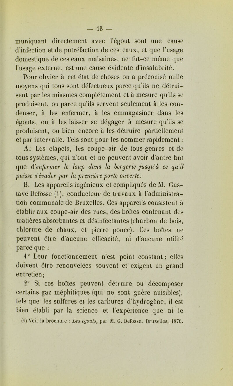 muniquant cliroclenient avec sont une cause d’infection et de putréfaction de ces eaux, et que l’usage domestique de ces eaux malsaines, ne fut-ce meme que l’usage externe, est une cause évidente d’insalubrité. Pour obvier à cet état de choses on a préconisé mille moyens qui tous sont défectueux parce qu’ils ne déli'ui- sent par les miasmes complètement et à mesure qu’ils se produisent, ou parce qu’ils servent seulement à les con- denser, à les enfermer, à les emmagasiner dans les égouts, ou à les laisser se dégager à mesure qu’ils se produisent, ou bien encore à les détruire partiellement et par intervalle. Tels sont pour les nommer rapidement : A. Les clapets, les coupe-air de tous genres et de tous systèmes, qui n’ont et ne peuvent avoir d’autre but que d'enfermer le loup dans la bergerie jusqu à ce quil puisse s'évader par la première porte ouverte. B. Les appareils ingénieux et compliqués de M. Gus- tave Defosse (1), conducteur de travaux à l’administra- tion communale de Bruxelles. Ces appareils consistent à établir aux coupe-air des rues, des boîtes contenant des matières absorbantes et désinfectantes (charbon de bois, chlorure de chaux, et pierre ponce). Ces boîtes ne peuvent être d’aucune efficacité, ni d’aucune utilité parce que : 1° Leur fonctionnement n’est point constant; elles doivent être renouvelées souvent et exigent un grand enti'etien; 2° Si ces boîtes peuvent détruire ou décomposer certains gaz méphitiques (qui ne sont guère nuisibles), tels que les sulfures et les carbures d’hydrogène, il est bien établi par la science et l’expérience que ni le (1) Voir la brochure ; Les égouls, par M. G. Defosse. Bruxelles, 1876. /