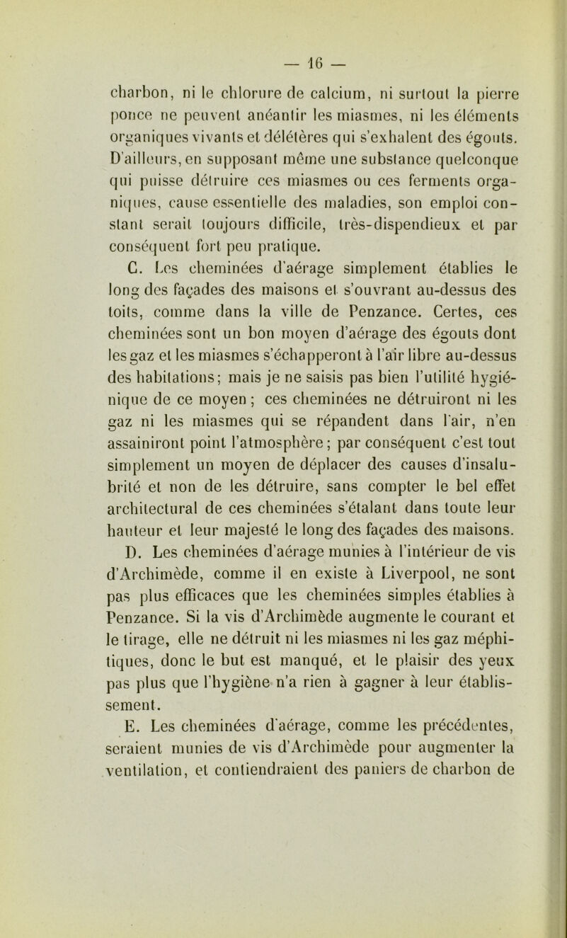 charbon, ni le chlorure de calcium, ni surtout la pierre ponce ne peuvent anéantir les miasmes, ni les éléments organiques vivants et délétères qui s’exhalent des égouts. D’ailleurs, en supposant même une substance quelconque qui puisse détruire ces miasmes ou ces ferments orga- ni(|iies, cause essentielle des maladies, son emploi con- stant serait toujours difficile, très-dispendieux et par conséquent fort peu pratique. G. Les cheminées d’aérage simplement établies le long des façades des maisons et s’ouvrant au-dessus des toits, comme dans la ville de Penzance. Certes, ces cheminées sont un bon moyen d’aérage des égouts dont les gaz et les miasmes s’échapperont à l’air libre au-dessus des habitations; mais je ne saisis pas bien l’utilité hygié- nique de ce moyen ; ces cheminées ne détruiront ni les gaz ni les miasmes qui se répandent dans l'air, n’en assainiront point l’atmosphère; par conséquent c’est tout simplement un moyen de déplacer des causes d’insalu- brité et non de les détruire, sans compter le bel effet architectural de ces cheminées s’étalant dans toute leur hauteur et leur majesté le long des façades des maisons. D. Les cheminées d’aérage munies à l’intérieur de vis d’Archimède, comme il en existe à Liverpool, ne sont pas plus efficaces que les cheminées simples établies à Penzance. Si la vis d’Archimède augmente le courant et le tirage, elle ne détruit ni les miasmes ni les gaz méphi- tiques, donc le but est manqué, et le plaisir des yeux pas plus que l’hygiène n’a rien à gagner à leur établis- sement. E. Les cheminées d'aérage, comme les précédentes, seraient munies de vis d’Archimède pour augmenter la ventilation, et contiendraient des paniers de charbon de