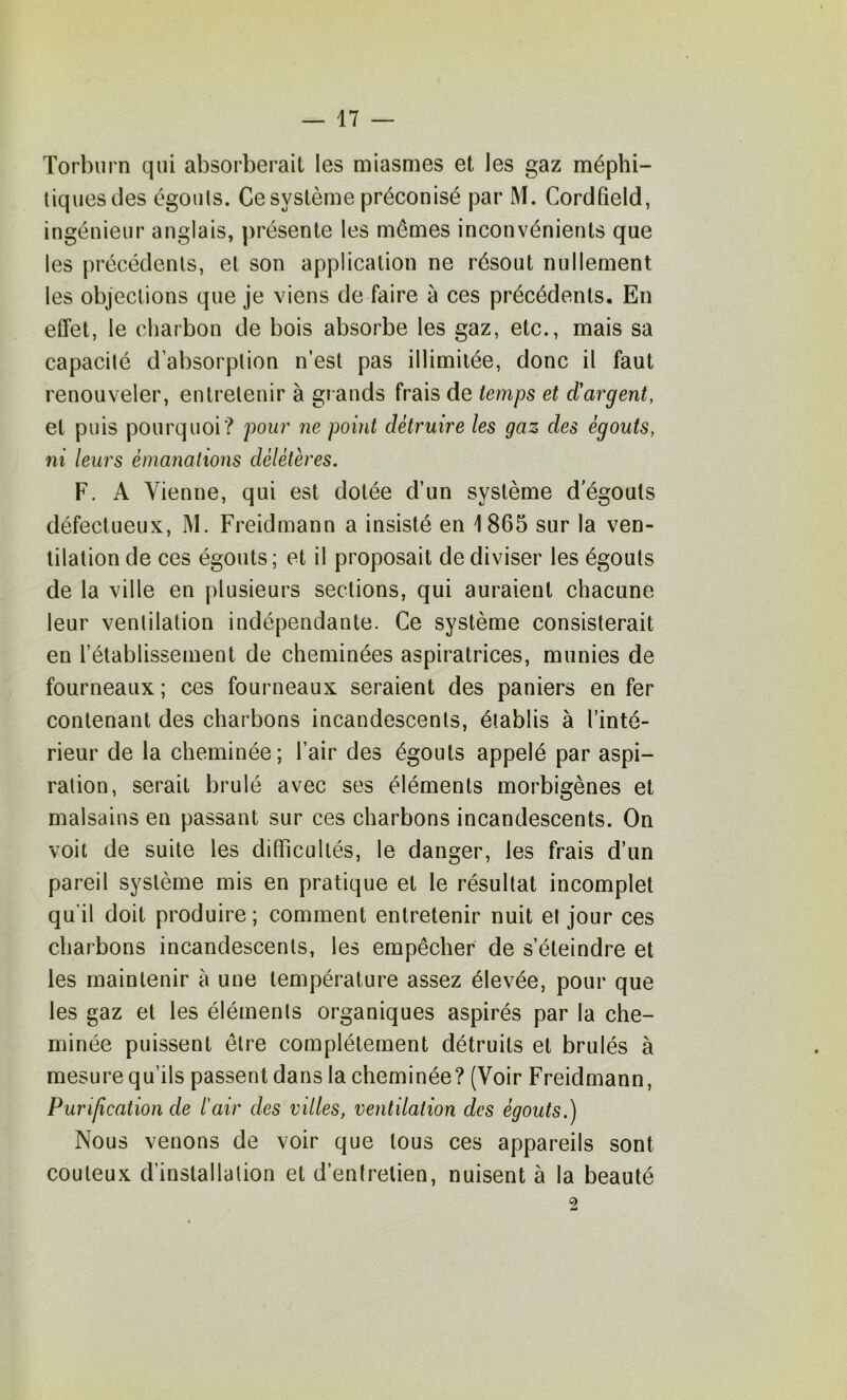 Torbiirn qui absorberait les miasmes et les gaz méphi- tiques des égouts. Ce système préconisé par M. CordQeld, ingénieur anglais, présente les mômes inconvénients que les précédents, et son application ne résout nullement les objections que je viens de faire à ces précédents. En effet, le charbon de bois absorbe les gaz, etc., mais sa capacité d’absorption n’est pas illimitée, donc il faut renouveler, entretenir à gi ands frais de temps et d'argent, et puis pourquoi? pour ne point détruire les gaz des égouts, ni leurs émanations délétères. F. A Vienne, qui est dotée d’un système dégoûts défectueux, M. Freidmann a insisté en 1865 sur la ven- tilation de ces égouts; et il proposait de diviser les égouts de la ville en plusieurs sections, qui auraient chacune leur ventilation indépendante. Ce système consisterait en rétablissement de cheminées aspiratrices, munies de fourneaux ; ces fourneaux seraient des paniers en fer contenant des charbons incandescents, établis à l’inté- rieur de la cheminée; l’air des égouts appelé par aspi- ration, serait brûlé avec ses éléments morbigènes et malsains en passant sur ces charbons incandescents. On voit de suite les difficultés, le danger, les frais d’un pareil système mis en pratique et le résultat incomplet qu’il doit produire; comment entretenir nuit et jour ces charbons incandescents, les empêcher de s’éteindre et les maintenir à une température assez élevée, pour que les gaz et les éléments organiques aspirés par la che- minée puissent être complètement détruits et brûlés à mesure qu’ils passent dans la cheminée? (Voir Freidmann, Purification de l'air des villes, ventilation des égouts.) Nous venons de voir que tous ces appareils sont coûteux d’installation et d’entretien, nuisent à la beauté 2