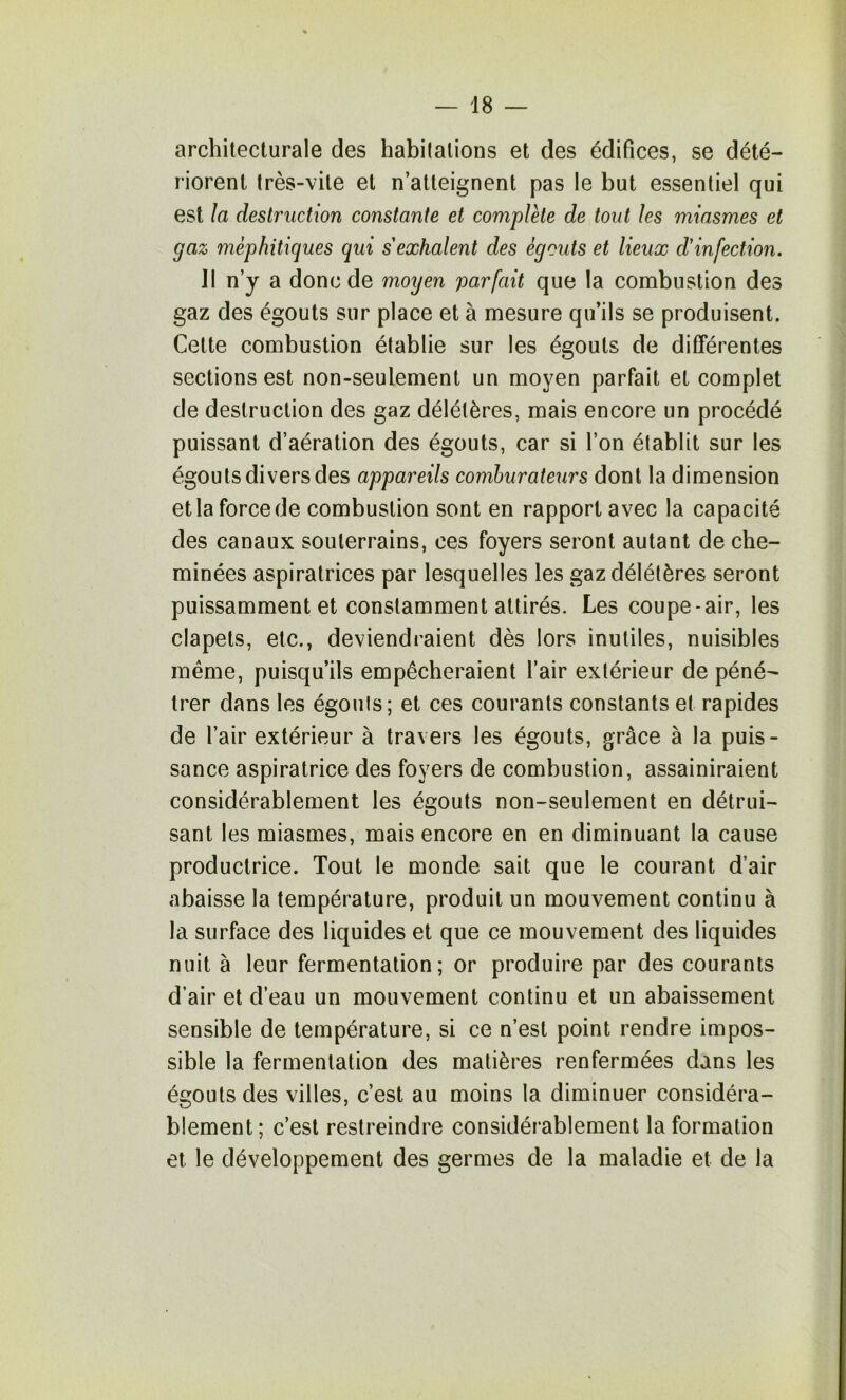 architecturale des habitations et des édifices, se dété- riorent très-vite et n’atteignent pas le but essentiel qui est îa destruction constante et complète de tout les miasmes et gaz méphitiques qui s'exhalent des égouts et lieux d'infection. 11 n’y a donc de moyen parfait que la combustion des gaz des égouts sur place et à mesure qu’ils se produisent. Cette combustion établie sur les égouts de différentes sections est non-seulement un moyen parfait et complet de destruction des gaz délétères, mais encore un procédé puissant d’aération des égouts, car si l’on établit sur les égouts divers des appareils comhurateurs dont la dimension et la force de combustion sont en rapport avec la capacité des canaux souterrains, ces foyers seront autant de che- minées aspiratrices par lesquelles les gaz délétères seront puissamment et constamment attirés. Les coupe-air, les clapets, etc., deviendraient dès lors inutiles, nuisibles même, puisqu’ils empêcheraient l’air extérieur de péné- trer dans les égouts; et ces courants constants et rapides de l’air extérieur à travers les égouts, grâce à la puis- sance aspiratrice des foyers de combustion, assainiraient considérablement les égouts non-seulement en détrui- sant les miasmes, mais encore en en diminuant la cause productrice. Tout le monde sait que le courant d’air abaisse la température, produit un mouvement continu à la surface des liquides et que ce mouvement des liquides nuit à leur fermentation; or produire par des courants d’air et d’eau un mouvement continu et un abaissement sensible de température, si ce n’est point rendre impos- sible la fermentation des matières renfermées dans les égouts des villes, c’est au moins la diminuer considéra- blement; c’est restreindre considérablement la formation et le développement des germes de la maladie et de la