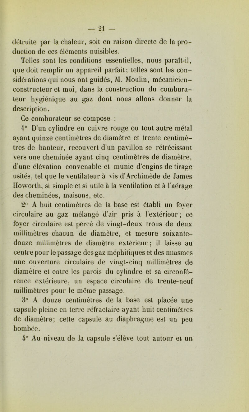 clélriiite par la chaleur, soit en raison directe de la pro- duction de ces éléments nuisibles. Telles sont les conditions essentielles, nous paraît-il, que doit remplir un appaieil parfait; telles sont les con- sidérations qui nous ont guidés, M. Moulin, mécanicien- constructeur et moi, dans la construction du combura- leur hygiénique au gaz dont nous allons donner la description. Ce comburateur se compose : i® D’un cylindre en cuivre rouge ou tout autre métal ayant quinze centimètres de diamètre et trente centimè- tres de hauteur, recouvert d’un pavillon se rétrécissant vers une cheminée ayant cinq centimètres de diamètre, d’une élévation convenable et munie d'engins de tirage usités, tel que le ventilateur à vis d’Archimède de James Howorth, si simple et si utile à la ventilation et à Taérage des cheminées, maisons, etc. 2° A huit centimètres de la base est établi un foyer circulaire au gaz mélangé d’air pris à l’extérieur ; ce foyer circulaire est percé de vingt-deux trous de deux millimètres chacun de diamètre, et mesure soixante- douze millimètres de diamètre extérieur ; il laisse au centre pour le passage des gaz méphitiques et des miasmes une ouverture circulaire de vingt-cinq millimètres de diamètre et entre les parois du cylindre et sa circonfé- rence extérieure, un espace circulaire de trente-neuf millimètres pour le même passage. 3® A douze centimètres de la base est placée une capsule pleine en terre réfractaire ayant huit centimètres de diamètre; cette capsule au diaphragme est un peu bombée. 4® Au niveau de la capsule s’élève tout autour et un