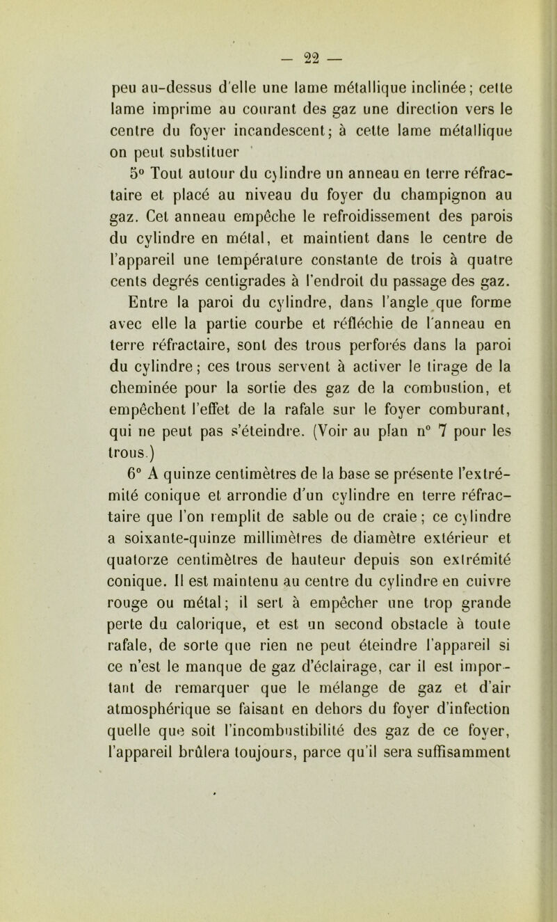 peu au-dessus d'elle une lame métallique inclinée; celte lame imprime au courant des gaz une direction vers le centre du foyer incandescent; à cette lame métallique on peut substituer 5*^ Tout autour du cylindre un anneau en terre réfrac- taire et placé au niveau du foyer du champignon au gaz. Cet anneau empêche le refroidissement des parois du cvlindre en métal, et maintient dans le centre de l’appareil une température constante de trois à quatre cents degrés centigrades à l’endroit du passage des gaz. Entre la paroi du cylindre, dans l’angle que forme avec elle la partie courbe et réfléchie de l'anneau en terre réfractaire, sont des trous perforés dans la paroi du cylindre ; ces trous servent à activer le tirage de la cheminée pour la sortie des gaz de la combustion, et empêchent l’effet de la rafale sur le foyer comburant, qui ne peut pas s’éteindre. (Voir au plan n® 7 pour les trous.) 6® A quinze centimètres de la base se présente l’extré- mité conique et arrondie d’un cylindre en terre réfrac- taire que l’on remplit de sable ou de craie ; ce cylindre a soixante-quinze millimètres de diamètre extérieur et quatorze centimètres de hauteur depuis son exlrémité conique. 11 est maintenu au centre du cylindre en cuivre rouge ou métal; il sert à empêcher une trop grande perte du calorique, et est un second obstacle à toute rafale, de sorte que rien ne peut éteindre l’appareil si ce n’est le manque de gaz d’éclairage, car il est impor- tant de remarquer que le mélange de gaz et d’air atmosphérique se faisant en dehors du foyer d’infection quelle que soit l’incombustibilité des gaz de ce foyer, l’appareil brûlera toujours, parce qu’il sera suffisamment