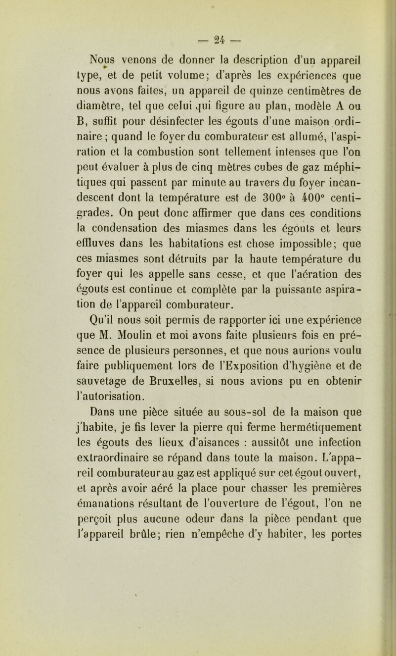 Nous venons de donner la description d’un appareil type, et de petit volume; d’après les expériences que nous avons faites, un appareil de quinze centimètres de diamètre, tel que celui qui figure au plan, modèle A ou B, suffit pour désinfecter les égouts d’une maison ordi- naire ; quand le foyer du comburateur est allumé, l’aspi- ration et la combustion sont tellement intenses que Ton peut évaluer à plus de cinq mètres cubes de gaz méphi- tiques qui passent par minute au travers du foyer incan- descent dont la température est de 300® à 400® centi- grades. On peut donc affirmer que dans ces conditions la condensation des miasmes dans les égouts et leurs effluves dans les habitations est chose impossible; que ces miasmes sont détruits par la haute température du foyer qui les appelle sans cesse, et que l’aération des égouts est continue et complète par la puissante aspira- tion de l’appareil comburateur. Qu’il nous soit permis de rapporter ici une expérience que M. Moulin et moi avons faite plusieurs fois en pré- sence de plusieurs personnes, et que nous aurions voulu faire publiquement lors de l’Exposition d’hygiène et de sauvetage de Bruxelles, si nous avions pu en obtenir l’autorisation. Dans une pièce située au sous-sol de la maison que j’habite, je fis lever la pierre qui ferme hermétiquement les égouts des lieux d’aisances : aussitôt une infection extraordinaire se répand dans toute la maison. L’appa- reil comburateur au gaz est appliqué sur cet égout ouvert, et après avoir aéré la place pour chasser les premières émanations résultant de l’ouverture de l’égout, l’on ne perçoit plus aucune odeur dans la pièce pendant que l’appareil brûle; rien n’empêche d’y habiter, les portes