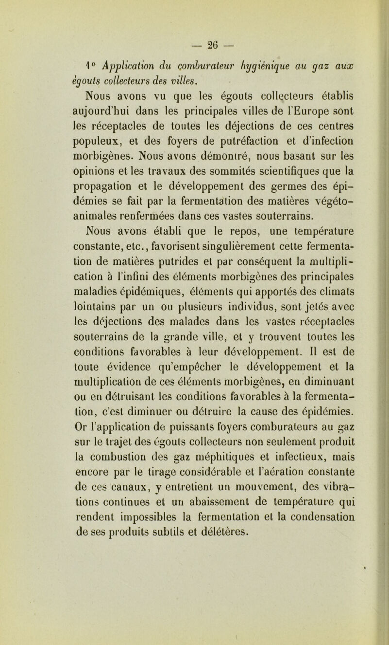 Application du çomhuraleur hygiénique au gaz aux égouts collecteurs des villes. Nous avons vu que les égouts collecteurs établis aujourd’hui dans les principales villes de l’Europe sont les réceptacles de toutes les déjections de ces centres populeux, et des foyers de putréfaction et d’infection morbigènes. Nous avons démontré, nous basant sur les opinions et les travaux des sommités scientifiques que la propagation et le développement des germes des épi- démies se fait par la fermentation des matières végéto- animales renfermées dans ces vastes souterrains. Nous avons établi que le repos, une température constante, etc., favorisent singulièrement cette fermenta- tion de matières putrides et par conséquent la multipli- cation à l’infini des éléments morbigènes des principales maladies épidémiques, éléments qui apportés des climats lointains par un ou plusieurs individus, sont jetés avec les déjections des malades dans les vastes réceptacles souterrains de la grande ville, et y trouvent toutes les conditions favorables à leur développement. Il est de toute évidence qu’empêcher le développement et la multiplication de ces éléments morbigènes, en diminuant ou en détruisant les conditions favorables à la fermenta- tion, c’est diminuer ou détruire la cause des épidémies. Or l’application de puissants foyers comburateurs au gaz sur le trajet des égouts collecteurs non seulement produit la combustion des gaz méphitiques et infectieux, mais encore par le tirage considérable et l’aération constante de ces canaux, y entretient un mouvement, des vibra- tions continues et un abaissement de température qui rendent impossibles la fermentation et la condensation de ses produits subtils et délétères.