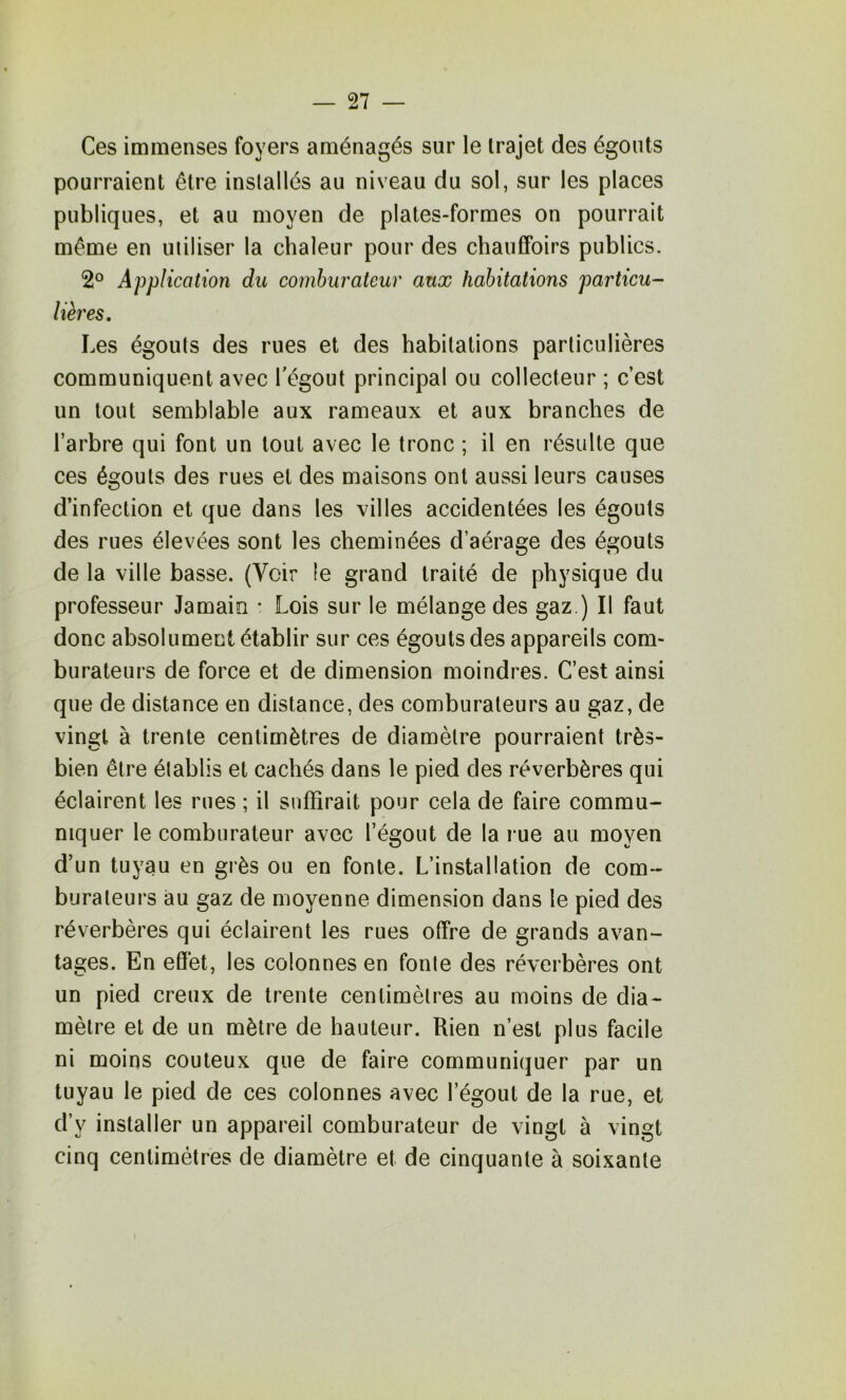 Ces immenses foyers aménagés sur le trajet des égouts pourraient être installés au niveau du sol, sur les places publiques, et au moyen de plates-formes on pourrait même en utiliser la chaleur pour des chauffoirs publics. 2° Application du comhurateur aux habitations particu- lières. Les égouts des rues et des habitations particulières communiquent avec l'égout principal ou collecteur ; c’est un tout semblable aux rameaux et aux branches de l’arbre qui font un tout avec le tronc ; il en résulte que ces égouts des rues et des maisons ont aussi leurs causes d’infection et que dans les villes accidentées les égouts des rues élevées sont les cheminées d’aérage des égouts de la ville basse. (A^oir le grand traité de physique du professeur Jamain • Lois sur le mélange des gaz.) Il faut donc absolument établir sur ces égouts des appareils com- burateurs de force et de dimension moindres. C’est ainsi que de distance en distance, des comburaleurs au gaz, de vingt à trente centimètres de diamètre pourraient très- bien être établis et cachés dans le pied des réverbères qui éclairent les rues ; il suffirait pour cela de faire commu- niquer le comburateur avec l’égout de la rue au moyen d’un tuyau en grès ou en fonte. L’installation de com- buraleurs au gaz de moyenne dimension dans le pied des réverbères qui éclairent les rues offre de grands avan- tages. En effet, les colonnes en fonte des réverbères ont un pied creux de trente centimètres au moins de dia- mètre et de un mètre de hauteur. Rien n’est plus facile ni moins coûteux que de faire communiquer par un tuyau le pied de ces colonnes avec l’égout de la rue, et d’y installer un appareil comburateur de vingt à vingt cinq centimètres de diamètre et de cinquante à soixante