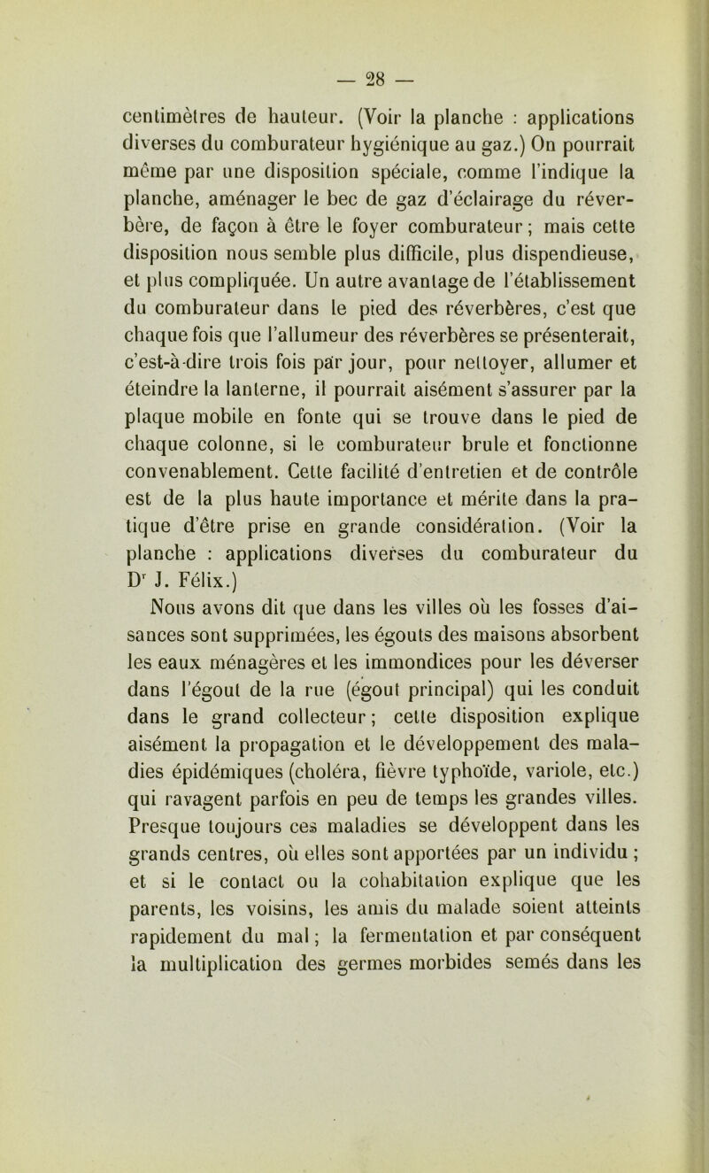 centimètres de hauteur. (Voir la planche : applications diverses du comburateur hygiénique au gaz.) On pourrait même par une disposition spéciale, comme l’indique la planche, aménager le bec de gaz d’éclairage du réver- bère, de façon à être le foyer comburateur; mais cette disposition nous semble plus difficile, plus dispendieuse, et plus compliquée. Un autre avantage de l’établissement du comburateur dans le pied des réverbères, c’est que chaque fois que l’allumeur des réverbères se présenterait, c’est-à-dire trois fois par jour, pour nettoyer, allumer et éteindre la lanterne, il pourrait aisément s’assurer par la plaque mobile en fonte qui se trouve dans le pied de chaque colonne, si le comburateur brûle et fonctionne convenablement. Cette facilité d’entretien et de contrôle est de la plus haute importance et mérite dans la pra- tique d’être prise en grande considération. (Voir la planche : applications diverses du comburateur du D' J. Félix.) Nous avons dit que dans les villes ou les fosses d’ai- sances sont supprimées, les égouts des maisons absorbent les eaux ménagères et les immondices pour les déverser dans l’égout de la rue (égout principal) qui les conduit dans le grand collecteur ; cette disposition explique aisément la propagation et le développement des mala- dies épidémiques (choléra, fièvre typhoïde, variole, etc.) qui ravagent parfois en peu de temps les grandes villes. Presque toujours ces maladies se développent dans les grands centres, ou elles sont apportées par un individu ; et si le contact ou la cohabitation explique que les parents, les voisins, les amis du malade soient atteints rapidement du mal ; la fermentation et par conséquent la multiplication des germes morbides semés dans les