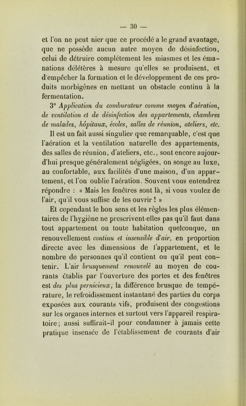 et l’on ne peut nier que ce procédé a le grand avantage, que ne possède aucun autre moyen de désinfection, celui de détruire complètement les miasmes et les éma- nations délétères à mesure quelles se produisent, et d'empêcher la formation et le développement de ces pro- duits morbigènes en mettant un obstacle continu à la fermentation. 3® Application du comhurateur comme moyen d'aération, de ventilation et de désinfection des appartements, chambres de malades, hôpitaux, écoles, salles de réunion, ateliers, etc. Il est un fait aussi singulier que remarquable, c’est que l’aération et la ventilation naturelle des appartements, des salles de réunion, d'ateliers, etc., sont encore aujour- d’hui presque généralement négligées, on songe au luxe, au confortable, aux facilités d’une maison, d’un appar- tement, et l'on oublie l’aération. Souvent vous entendrez répondre : « Mais les fenêtres sont là, si vous voulez de l’air, qu’il vous suffise de les ouvrir ! » Et cependant le bon sens et les règles les plus élémen- taires de l’hygiène ne prescrivent-elles pas qu’il faut dans tout appartement ou toute habitation quelconque, un renouvellement continu et insensible d'air, en proportion directe avec les dimensions de l'appartement, et le nombre de personnes qu’il contient ou qu'il peut con- tenir. L’air brusquement renouvelé au moyen de cou- rants établis par l’ouverture des portes et des fenêtres est des plus pernicieux; la différence brusque de tempé- rature, le refroidissement instantané des parties du corps exposées aux courants vifs, produisent des congestions sur les organes internes et surtout vers l’appareil respira- toire; aussi suffirait-il pour condamner à jamais cette pratique insensée de l’établissement de courants d’air