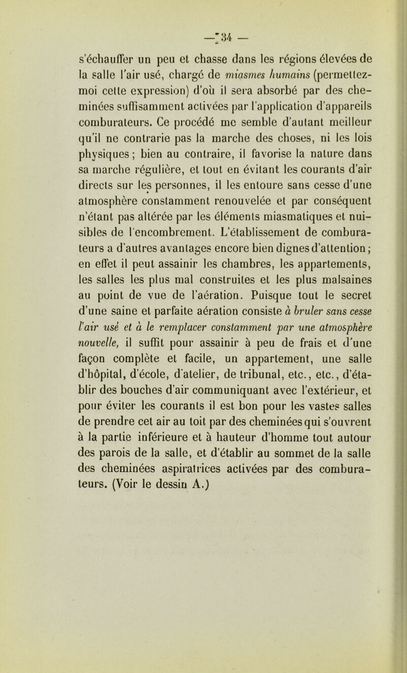 —'34 — s’écbaiifTer un peu et chasse dans les régions élevées de la salle Tair usé, charge de miasmes humains (pernaellez- moi celte expression) d’oii il sera absorbé par des che- minées suffisamment activées par l’application d’appareils comburaleurs. Ce procédé me semble d’autant meilleur qu’il ne contrarie pas la marche des choses, ni les lois physiques ; bien au contraire, il favorise la nature dans sa marche régulière, et tout en évitant les courants d’air directs sur les personnes, il les entoure sans cesse d’une atmosphère constamment renouvelée et par conséquent n’étant pas altérée par les éléments miasmatiques et nui- sibles de l'encombrement. L’établissement de combura- teurs a d’autres avantages encore bien dignes d’attention ; en effet il peut assainir les chambres, les appartements, les salles les plus mal construites et les plus malsaines au point de vue de l’aération. Puisque tout le secret d’une saine et parfaite aération consiste à hruler sans cesse l'air usé et à le remplacer constamment par une atmosphère nouvelle, il suffit pour assainir à peu de frais et d’une façon complète et facile, un appartement, une salle d’hôpital, d’école, d’atelier, de tribunal, etc., etc., d’éta- blir des bouches d’air communiquant avec l’extérieur, et pour éviter les courants il est bon pour les vastes salles de prendre cet air au toit par des cheminées qui s’ouvrent à la partie inférieure et à hauteur d’homme tout autour des parois de la salle, et d’établir au sommet de la salle des cheminées aspiratrices activées par des combura- teurs. (Voir le dessin A.)