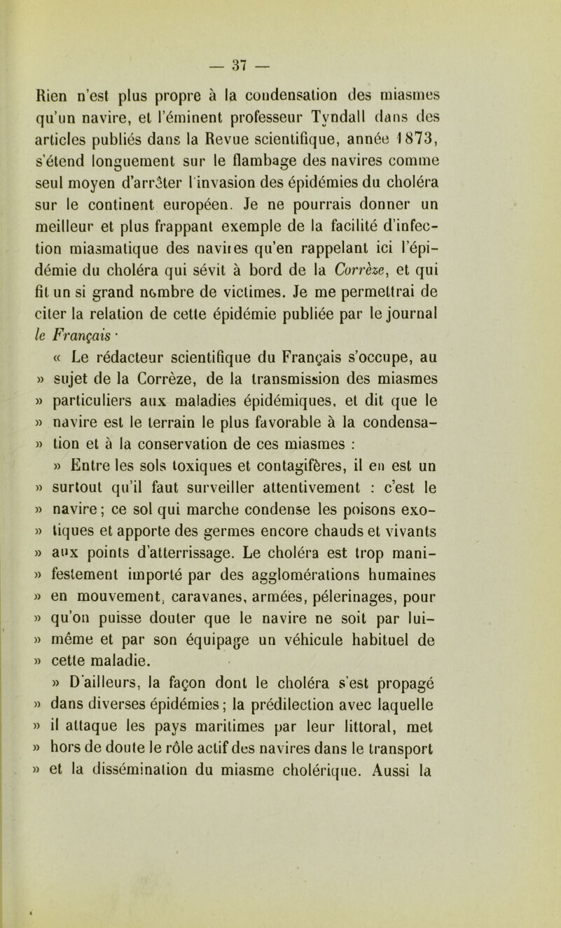 Rien n’est plus propre à la condensation des miasmes qu’un navire, et l’éminent professeur Tyndall dans des articles publiés dans la Revue scientifique, année 1873, s’étend longuement sur le flambage des navires comme seul moyen d’arrêter l'invasion des épidémies du choléra sur le continent européen. Je ne pourrais donner un meilleur et plus frappant exemple de la facilité d’infec- tion miasmatique des naviies qu’en rappelant ici l’épi- démie du choléra qui sévit à bord de la Corrèze, et qui fit un si grand nombre de victimes. Je me permettrai de citer la relation de cette épidémie publiée par le journal le Français * « Le rédacteur scientifique du Français s’occupe, au » sujet de la Corrèze, de la transmission des miasmes » particuliers aux maladies épidémiques, et dit que le » navire est le terrain le plus favorable à la condensa- » tion et à la conservation de ces miasmes ; » Entre les sols toxiques et contagifères, il en est un » surtout qu’il faut surveiller attentivement : c’est le » navire ; ce sol qui marche condense les poisons exo- » tiques et apporte des germes encore chauds et vivants » aux points d’atterrissage. Le choléra est trop mani- » feslement importé par des agglomérations humaines » en mouvement, caravanes, armées, pèlerinages, pour » qu’on puisse douter que le navire ne soit par lui- » même et par son équipage un véhicule habituel de » cette maladie. » D’ailleurs, la façon dont le choléra s’est propagé » dans diverses épidémies; la prédilection avec laquelle » il attaque les pays maritimes par leur littoral, met » hors de doute le rôle actif des navires dans le transport » et la dissémination du miasme cholérique. Aussi la