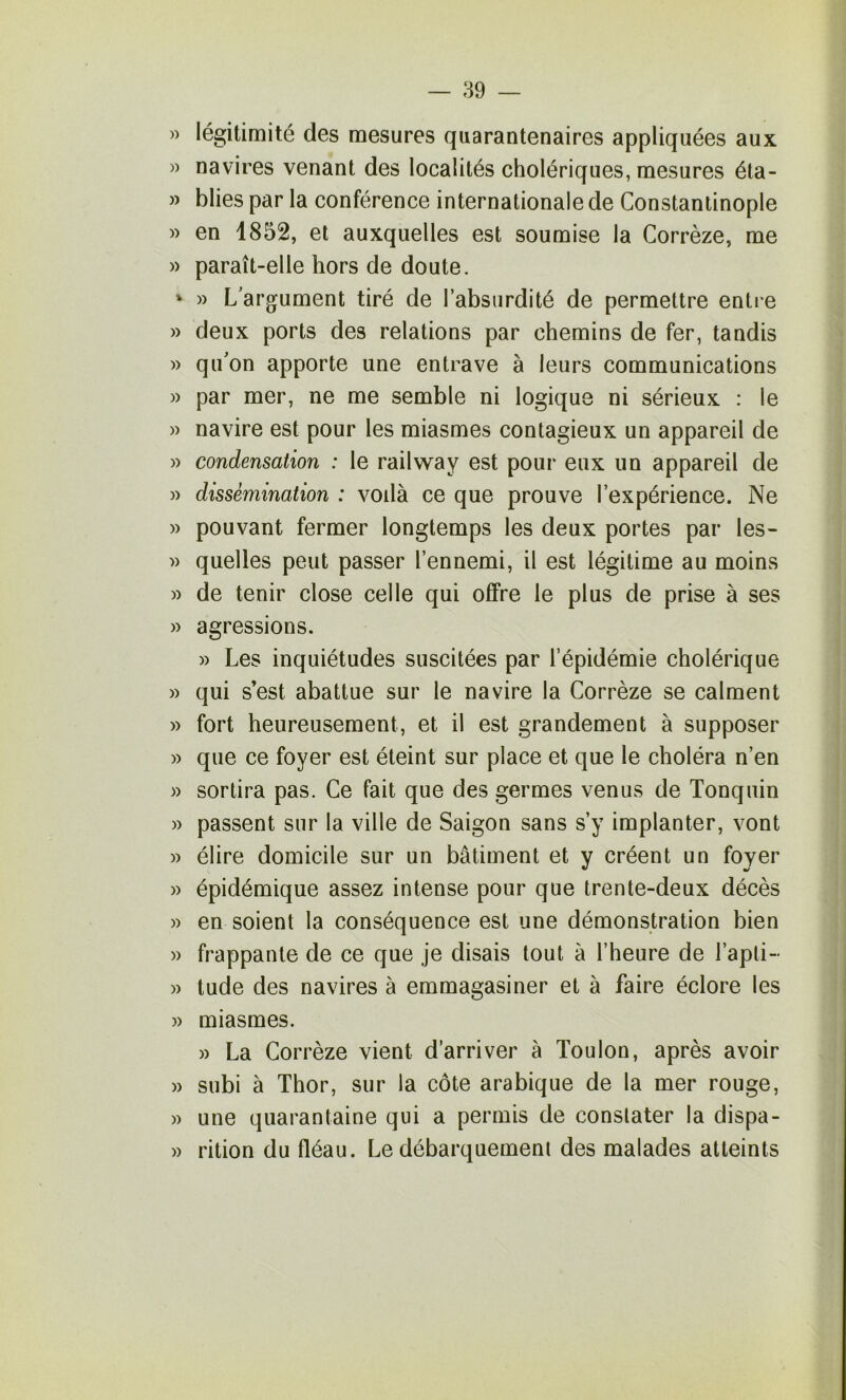 — 39 » légitimité des mesures quarantenaires appliquées aux )) navires venant des localités cholériques, mesures éla- » blies par la conférence internationale de Constantinople » en 1852, et auxquelles est soumise la Corrèze, me )) paraît-elle hors de doute. ' » L argument tiré de l’absurdité de permettre entre » deux ports des relations par chemins de fer, tandis )) qu'on apporte une entrave à leurs communications )) par mer, ne me semble ni logique ni sérieux : le )) navire est pour les miasmes contagieux un appareil de » condensation : le railway est pour eux un appareil de » dissémination : voilà ce que prouve l’expérience. Ne » pouvant fermer longtemps les deux portes par les- » quelles peut passer l’ennemi, il est légitime au moins )) de tenir close celle qui offre le plus de prise à ses » agressions. » Les inquiétudes suscitées par l’épidémie cholérique » qui s’est abattue sur le navire la Corrèze se calment » fort heureusement, et il est grandement à supposer » que ce foyer est éteint sur place et que le choléra n’en » sortira pas. Ce fait que des germes venus de Tonquin » passent sur la ville de Saigon sans s’y implanter, vont )) élire domicile sur un bâtiment et y créent un foyer » épidémique assez intense pour que trente-deux décès )) en soient la conséquence est une démonstration bien » frappante de ce que je disais tout à l’heure de l’apti- )) tude des navires à emmagasiner et à faire éclore les )) miasmes. » La Corrèze vient d’arriver à Toulon, après avoir » subi à Thor, sur la côte arabique de la mer rouge, » une quarantaine qui a permis de constater la dispa- » rition du fléau. Le débarquement des malades atteints