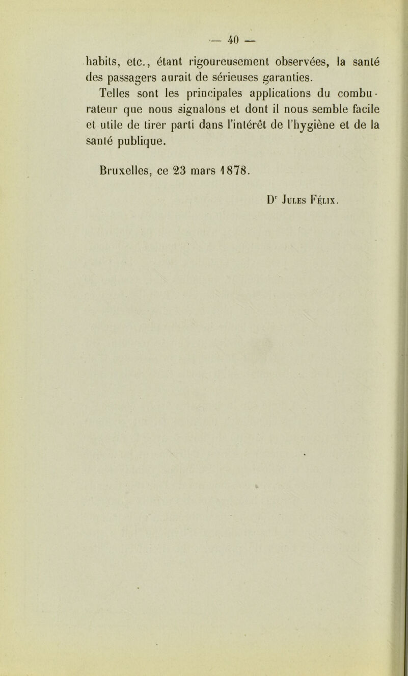 habits, etc., étant rigoureusement observées, la santé des passagers aurait de sérieuses garanties. Telles sont les principales applications du combu- rateiir que nous signalons et dont il nous semble facile et utile de tirer parti dans l’intérêt de l’hygiène et de la sanlé publique. Bruxelles, ce 23 mars 1878. Jules Félix.