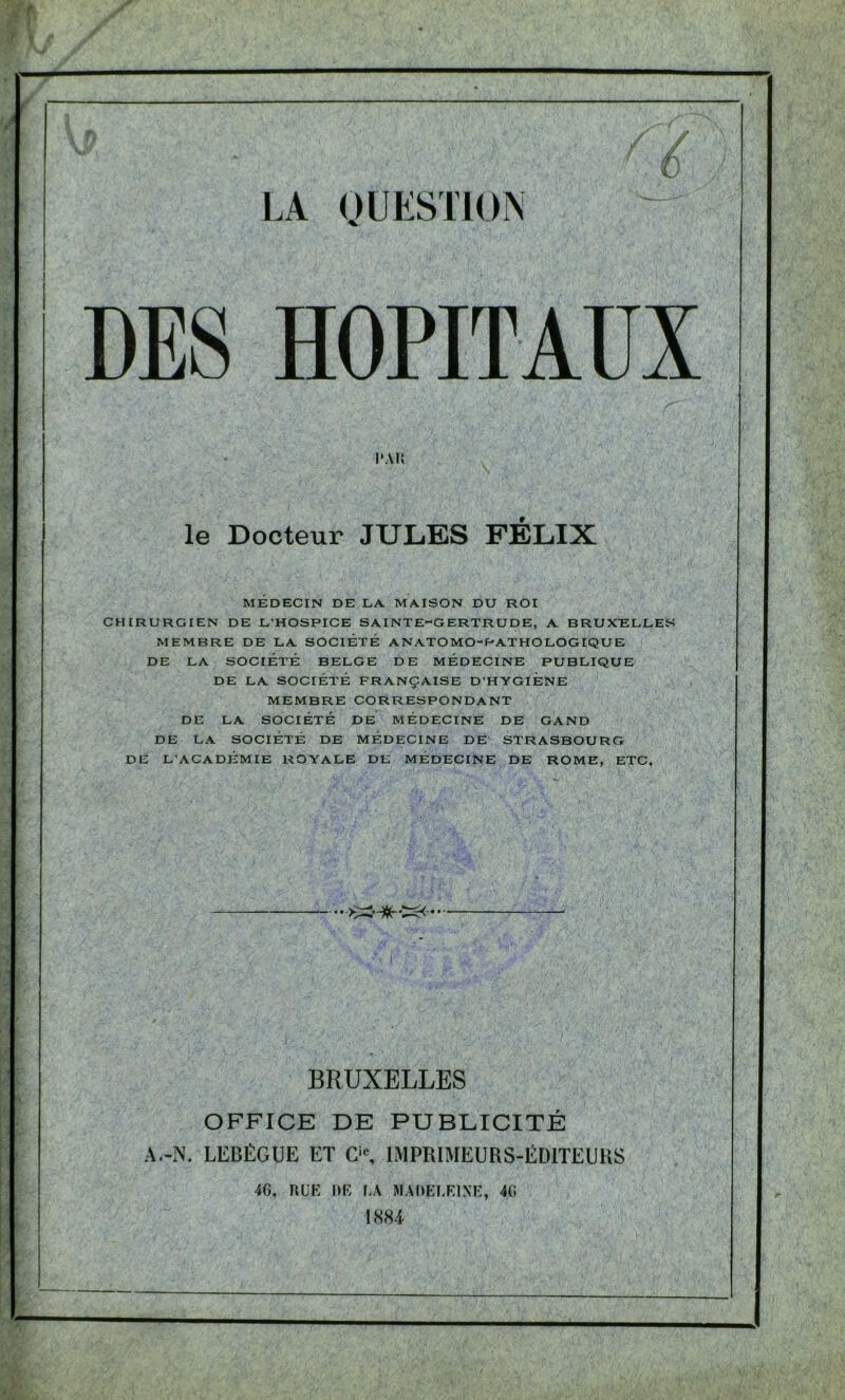 DES HOPITAUX l'Ali le Docteur JULES FELIX MEDECIN DE LA. MAISON DU KOI CHIRURGIEN DE L'HOSPICE SAINTE-GERTRUDE, A BRUXELLES MEMBRE DE LA SOCIÉTÉ ANATOMO-PATHOLOGIQUE DE LA SOCIÉTÉ BELGE DE MÉDECINE PUBLIQUE DE LA SOCIÉTÉ FRANÇAISE D'HYGIENE MEMBRE CORRESPONDANT DE LA SOCIÉTÉ DE MÉDECINE DE GAND DE LA SOCIÉTÉ DE MÉDECINE DE STRASBOURG DE L'ACADÉMIE ROYALE DE MÉDECINE DE ROME, ETC.  • ->>3-%T• * ■ ' v i ; BRUXELLES OFFICE DE PUBLICITÉ A.-N. LEBÉGUE ET Cic, IMPRIMEURS-ÉDITEURS 46, RUE RE LA MADELEINE, 46 1881