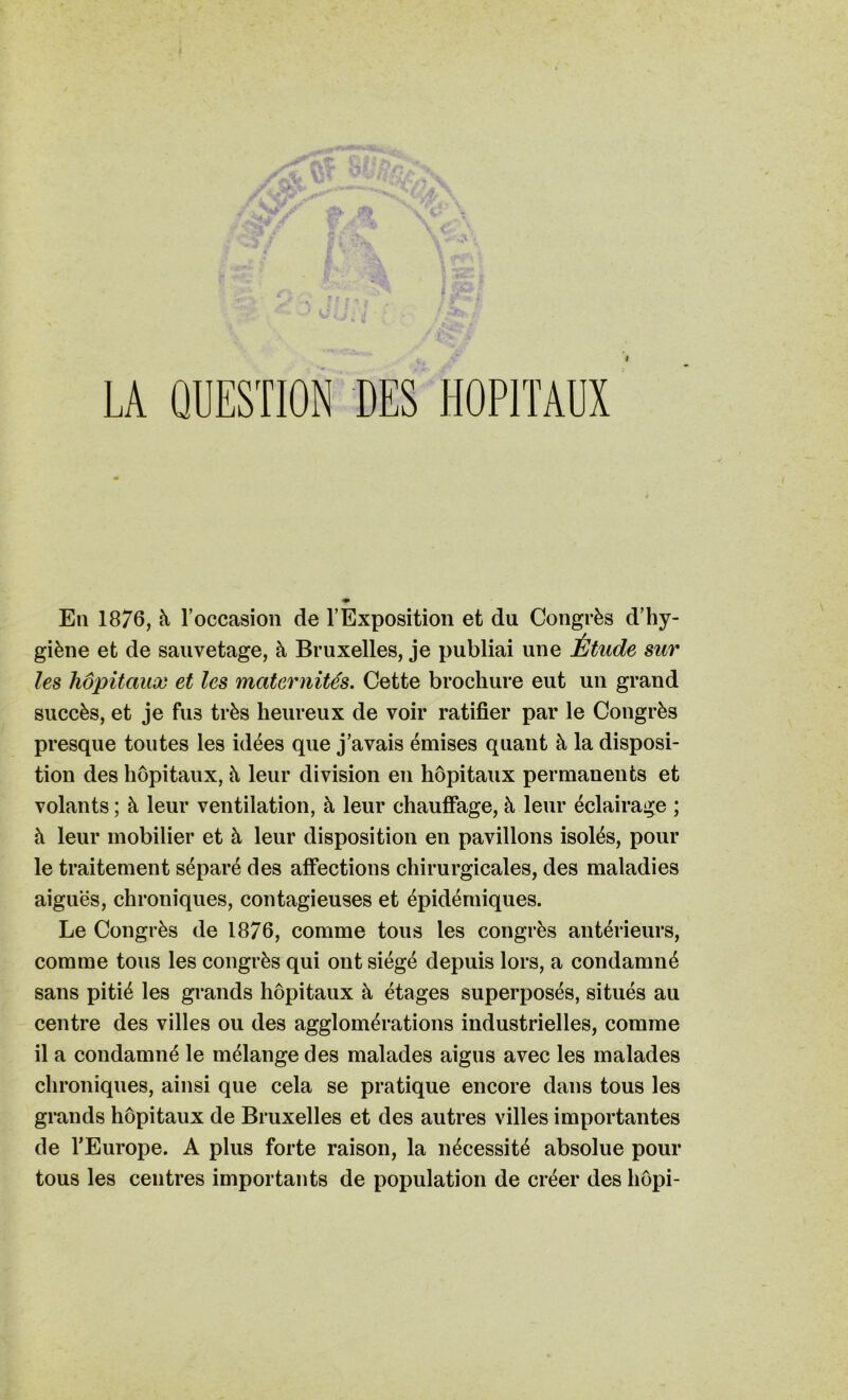 «uiSU la L ; ; LA QUESTION DES HOPITAUX En 1876, à l’occasion de l’Exposition et du Congrès d’hy- giène et de sauvetage, à Bruxelles, je publiai une Étude sur les hôpitaux et les maternités. Cette brochure eut un grand succès, et je fus très heureux de voir ratifier par le Congrès presque toutes les idées que j’avais émises quant à la disposi- tion des hôpitaux, à leur division en hôpitaux permanents et volants ; à leur ventilation, à leur chauffage, à leur éclairage ; à leur mobilier et à leur disposition en pavillons isolés, pour le traitement séparé des affections chirurgicales, des maladies aiguës, chroniques, contagieuses et épidémiques. Le Congrès de 1876, comme tous les congrès antérieurs, comme tous les congrès qui ont siégé depuis lors, a condamné sans pitié les grands hôpitaux à étages superposés, situés au centre des villes ou des agglomérations industrielles, comme il a condamné le mélange des malades aigus avec les malades chroniques, ainsi que cela se pratique encore dans tous les grands hôpitaux de Bruxelles et des autres villes importantes de l’Europe. A plus forte raison, la nécessité absolue pour tous les centres importants de population de créer des liôpi-