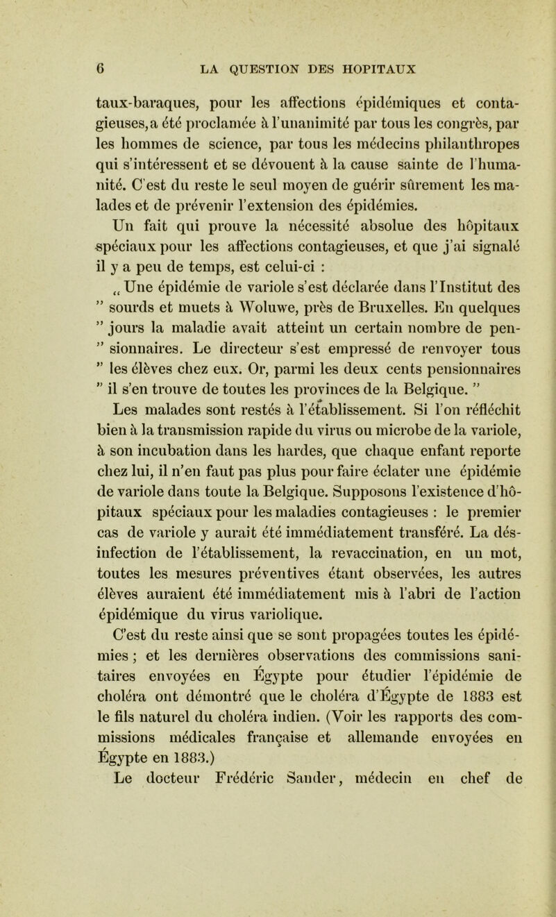 taux-baraques, pour les affections épidémiques et conta- gieuses, a été proclamée à l’unanimité par tous les congrès, par les hommes de science, par tous les médecins philanthropes qui s’intéressent et se dévouent à la cause sainte de f huma- nité. C’est du reste le seul moyen de guérir sûrement les ma- lades et de prévenir l’extension des épidémies. Un fait qui prouve la nécessité absolue des hôpitaux spéciaux pour les affections contagieuses, et que j’ai signalé il y a peu de temps, est celui-ci : tt Une épidémie de variole s’est déclarée dans l’Institut des ” sourds et muets à Woluwe, près de Bruxelles. En quelques ” jours la maladie avait atteint un certain nombre de pen- ” sionnaires. Le directeur s’est empressé de renvoyer tous ” les élèves chez eux. Or, parmi les deux cents pensionnaires ” il s’en trouve de toutes les provinces de la Belgique. ” Les malades sont restés à l’établissement. Si l’on réfléchit bien à la transmission rapide du virus ou microbe de la variole, à son incubation dans les hardes, que chaque enfant reporte chez lui, il n’en faut pas plus pour faire éclater une épidémie de variole dans toute la Belgique. Supposons l’existence d’hô- pitaux spéciaux pour les maladies contagieuses : le premier cas de variole y aurait été immédiatement transféré. La dés- infection de l’établissement, la revaccination, en un mot, toutes les mesures préventives étant observées, les autres élèves auraient été immédiatement mis à l’abri de l’action épidémique du virus variolique. C’est du reste ainsi que se sont propagées toutes les épidé- mies ; et les dernières observations des commissions sani- / taires envoyées en Egypte pour étudier l’épidémie de * choléra ont démontré que le choléra d’Egypte de 1883 est le fils naturel du choléra indien. (Voir les rapports des com- missions médicales française et allemande envoyées en Égypte en 1883.) Le docteur Frédéric Sander, médecin en chef de