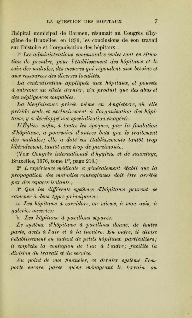 l’hôpital municipal de Barmen, résumait au Congrès d’hy- giène de Bruxelles, en 1876, les conclusions de son travail sur l'histoire et l’organisation des hôpitaux : 1° Les administrations communales seules sont en situa- tion de prendre, pour l'établissement des hôpitaux et le soin des malades, des mesures qui répondent aux besoins et aux ressources des diverses loccdités. La centralisation appliquée aux hôpitaux, et poussée à outrance au siècle dernier, n'a produit que des abus et des négligences coupables. La bienfaisance privée, même en Angleterre, où elle préside seule et exclusivement à Vorganisation des hôpi- taux, y a développé une spécialisation exagérée. L’Eglise enfin, à toutes les époques, par la fondation d'hôpitaux, a poursuivi d'autres buts que le traitement des malades; elle a doté ces établissements tantôt trop libéralement, tantôt avec trop de parcimonie. (Voir Congrès international cl'hygiène et de sauvetage, Bruxelles, 1876, tome Ier, page 210.) 2° L’expérience médicale a généralement établi que la propagation des maladies contagieuses doit être arrêtée par des espaces isolants ; 3° Que les différents systèmes d'hôpitaux peuvent se ramener ci deux types principaux : a. Les hôpitaux ci corridors, ou mieux, ci mon avis, ci galeries ouvertes; b. Les hôpitaux ci pavillons séparés. Le système d’hôpitaux ci pavillons donne, de toutes parts, accès à l'ciir et ci Ici lumière. En outre, il divise l'établissement en autant de petits hôpitaux particuliers ; il empêche la contagion de l un à Vautre; facilite la division clu travail et clu service. Au point de vue financier, ce dernier système l'em- porte encore, parce qu'en ménageant le terrain on