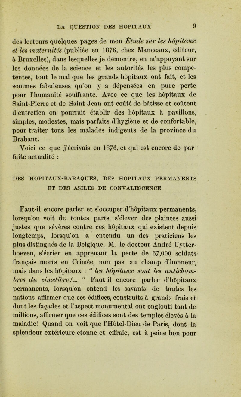 des lecteurs quelques pages de mou Étude sur les hôpitaux et les maternités (publiée eu 1876, chez Manceaux, éditeur, à Bruxelles), dans lesquelles je démontre, en m’appuyant sur les données de la science et les autorités les plus compé- tentes, tout le mal que les grands hôpitaux ont fait, et les sommes fabuleuses qu’on y a dépensées en pure perte pour l’humanité souffrante. Avec ce que les hôpitaux de Saint-Pierre et de Saint-Jean ont coûté de bâtisse et coûtent d’entretien on pourrait établir des hôpitaux à pavillons, simples, modestes, mais parfaits d’hygiène et de confortable, pour traiter tous les malades indigents de la province du Brabant. Voici ce que j’écrivais en 1876, et qui est encore de par- faite actualité : DES HOPITAUX-BARAQUES, DES HOPITAUX PERMANENTS ET DES ASILES DE CONVALESCENCE Faut-il encore parler et s’occuper d’hôpitaux permanents, lorsqu’on voit de toutes parts s’élever des plaintes aussi justes que sévères contre ces hôpitaux qui existent depuis longtemps, lorsqu’on a entendu un des praticiens les plus distingués de la Belgique, M. le docteur André Uytter- hoeven, s’écrier en apprenant la perte de 67,000 soldats français morts en Crimée, non pas au champ d’honneur, mais dans les hôpitaux : “ les hôpitaux sont les anticham- bres du cimetière!... ” Faut-il encore parler d’hôpitaux permanents, lorsqu’on entend les savants de toutes les nations affirmer que ces édifices, construits à grands frais et dont les façades et l’aspect monumental ont englouti tant de millions, affirmer que ces édifices sont des temples élevés à la maladie! Quand on voit que l’Hôtel-Dieu de Paris, dont la splendeur extérieure étonne et effraie, est à peine bon pour