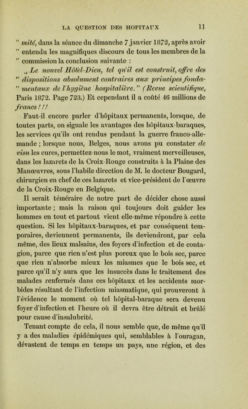 ” mité y dans la séance du dimanche 7 janvier 1872, après avoir ” entendu les magnifiques discours de tous les membres de la ” commission la conclusion suivante : tt Le nouvel Hôtel-Dieu, tel qu'il est construit, offre des ” dispositions absolument contraires aux principes fonda- ” mentaux de l'hygiène hospitalière. ” (Revue scientifique, Paris 1872. Page 723.) Et cependant il a coûté 46 millions de francs ! ! ! Faut-il encore parler d’hôpitaux permanents, lorsque, de toutes parts, on signale les avantages des hôpitaux-baraques, les services qu’ils ont rendus pendant la guerre franco-alle- mande ; lorsque nous, Belges, nous avons pu constater de visu les cures, permettez-nous le mot, vraiment merveilleuses, dans les lazarets de la Croix-Rouge construits à la Plaine des Manœuvres, sous l’habile direction de M. le docteur Bougard, chirurgien en chef de ces lazarets et vice-président de l’œuvre de la Croix-Rouge en Belgique. Il serait téméraire de notre part de décider chose aussi importante ; mais la raison qui toujours doit guider les hommes en tout et partout vient elle-même répondre à cette question. Si les hôpitaux-baraques, et par conséquent tem- poraires, deviennent permanents, ils deviendront, par cela même, des lieux malsains, des foyers d’infection et de conta- gion, parce que rien n’est plus poreux que le bois sec, parce que rien n’absorbe mieux les miasmes que le bois sec, et parce qu’il n’y aura que les insuccès dans le traitement des malades renfermés dans ces hôpitaux et les accidents mor- bides résultant de l’infection miasmatique, qui prouveront à l’évidence le moment où tel hôpital-baraque sera devenu foyer d’infection et l’heure où il devra être détruit et brûlé pour cause d’insalubrité. Tenant compte de cela, il nous semble que, de même qu’il y a des maladies épidémiques qui, semblables à l’ouragan, dévastent de temps en temps un pays, une région, et des