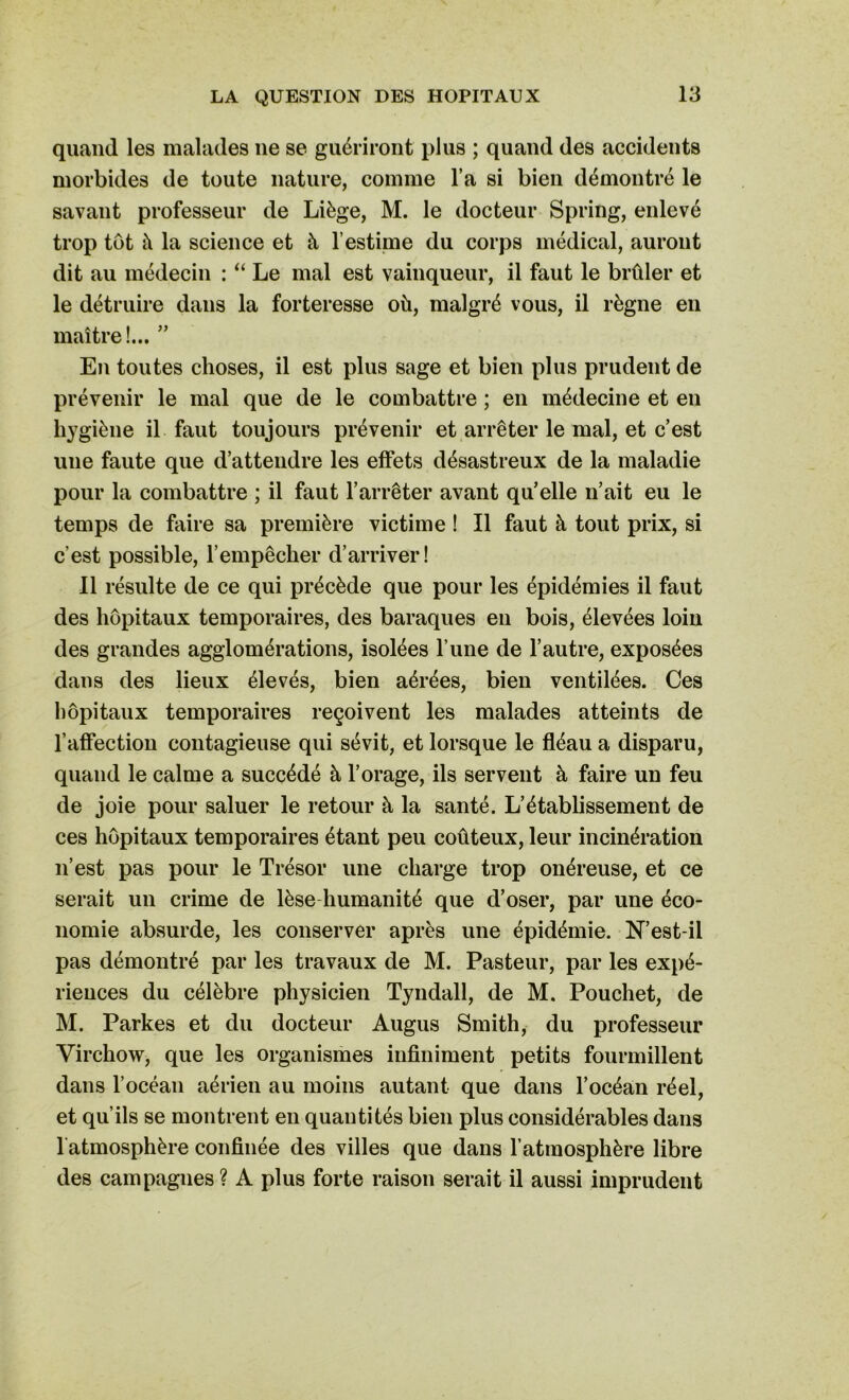 quand les malades lie se guériront plus ; quand des accidents morbides de toute nature, comme l’a si bien démontré le savant professeur de Liège, M. le docteur Spring, enlevé trop tôt à la science et à l’estime du corps médical, auront dit au médecin : “ Le mal est vainqueur, il faut le brûler et le détruire dans la forteresse où, malgré vous, il règne en maître!... ” En toutes choses, il est plus sage et bien plus prudent de prévenir le mal que de le combattre ; en médecine et en hy giène il faut toujours prévenir et arrêter le mal, et c’est une faute que d’attendre les effets désastreux de la maladie pour la combattre ; il faut l’arrêter avant qu’elle n’ait eu le temps de faire sa première victime ! Il faut à tout prix, si c’est possible, l’empêcher d’arriver! 11 résulte de ce qui précède que pour les épidémies il faut des hôpitaux temporaires, des baraques en bois, élevées loin des grandes agglomérations, isolées l une de l’autre, exposées dans des lieux élevés, bien aérées, bien ventilées. Ces hôpitaux temporaires reçoivent les malades atteints de l’affection contagieuse qui sévit, et lorsque le fléau a disparu, quand le calme a succédé à l’orage, ils servent à faire un feu de joie pour saluer le retour à la santé. L’établissement de ces hôpitaux temporaires étant peu coûteux, leur incinération n’est pas pour le Trésor une charge trop onéreuse, et ce serait un crime de lèse humanité que d’oser, par une éco- nomie absurde, les conserver après une épidémie. N’est-il pas démontré par les travaux de M. Pasteur, par les expé- riences du célèbre physicien Tyndall, de M. Pouchet, de M. Parkes et du docteur Augus Smith, du professeur Virchow, que les organismes infiniment petits fourmillent dans l’océan aérien au moins autant que dans l’océan réel, et qu’ils se montrent en quantités bien plus considérables dans 1 atmosphère confinée des villes que dans l’atmosphère libre des campagnes ? A plus forte raison serait il aussi imprudent