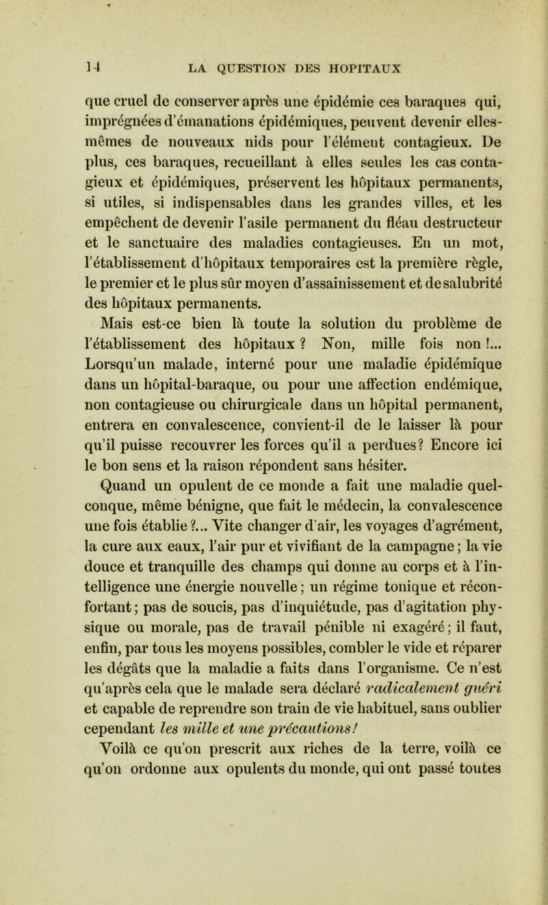 ] 4 que cruel de conserver après une épidémie ces baraques qui, imprégnées d’émanations épidémiques, peuvent devenir elles- mêmes de nouveaux nids pour l’élément contagieux. De plus, ces baraques, recueillant à elles seules les cas conta- gieux et épidémiques, préservent les hôpitaux permanents, si utiles, si indispensables dans les grandes villes, et les empêchent de devenir l’asile permanent du fléau destructeur et le sanctuaire des maladies contagieuses. En un mot, l’établissement d’hôpitaux temporaires est la première règle, le premier et le plus sûr moyen d’assainissement et de salubrité des hôpitaux permanents. Mais est-ce bien là toute la solution du problème de l’établissement des hôpitaux ? Non, mille fois non !... Lorsqu’un malade, interné pour une maladie épidémique dans un hôpital-baraque, ou pour une affection endémique, non contagieuse ou chirurgicale dans un hôpital permanent, entrera en convalescence, convient-il de le laisser là pour qu’il puisse recouvrer les forces qu’il a perdues? Encore ici le bon sens et la raison répondent sans hésiter. Quand un opulent de ce monde a fait une maladie quel- conque, même bénigne, que fait le médecin, la convalescence une fois établie ?... Vite changer d'air, les voyages d’agrément, la cure aux eaux, l’air pur et vivifiant de la campagne ; la vie douce et tranquille des champs qui donne au corps et à l’in- telligence une énergie nouvelle ; un régime tonique et récon- fortant; pas de soucis, pas d’inquiétude, pas d’agitation phy- sique ou morale, pas de travail pénible ni exagéré ; il faut, enfin, par tous les moyens possibles, combler le vide et réparer les dégâts que la maladie a faits dans l’organisme. Ce n’est qu’après cela que le malade sera déclaré radicalement guéri et capable de reprendre son train de vie habituel, sans oublier cependant les mille et une précautions ! Voilà ce qu’on prescrit aux riches de la terre, voilà ce qu’on ordonne aux opulents du monde, qui ont passé toutes