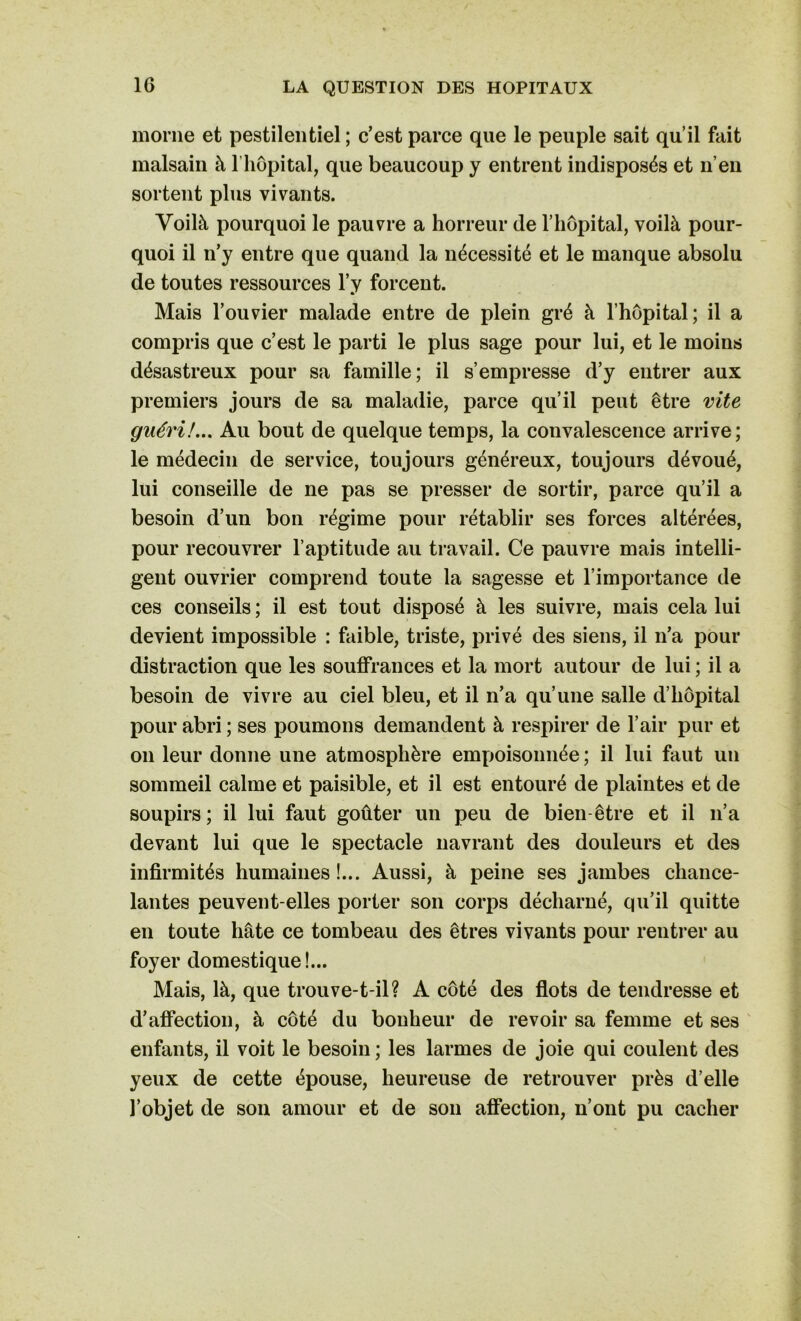 morne et pestilentiel ; c’est parce que le peuple sait qu’il fait malsain à 1 hôpital, que beaucoup y entrent indisposés et n’en sortent plus vivants. Voilà pourquoi le pauvre a horreur de l’hôpital, voilà pour- quoi il n’y entre que quand la nécessité et le manque absolu de toutes ressources l’y forcent. Mais l’ouvier malade entre de plein gré à l’hôpital ; il a compris que c’est le parti le plus sage pour lui, et le moins désastreux pour sa famille; il s’empresse d’y entrer aux premiers jours de sa maladie, parce qu’il peut être vite guéri!... Au bout de quelque temps, la convalescence arrive; le médecin de service, toujours généreux, toujours dévoué, lui conseille de ne pas se presser de sortir, parce qu’il a besoin d’un bon régime pour rétablir ses forces altérées, pour recouvrer l’aptitude au travail. Ce pauvre mais intelli- gent ouvrier comprend toute la sagesse et l’importance de ces conseils ; il est tout disposé à les suivre, mais cela lui devient impossible : faible, triste, privé des siens, il n’a pour distraction que les souffrances et la mort autour de lui ; il a besoin de vivre au ciel bleu, et il n’a qu’une salle d’hôpital pour abri ; ses poumons demandent à respirer de l’air pur et on leur donne une atmosphère empoisonnée ; il lui faut un sommeil calme et paisible, et il est entouré de plaintes et de soupirs; il lui faut goûter un peu de bien-être et il n’a devant lui que le spectacle navrant des douleurs et des infirmités humaines!... Aussi, à peine ses jambes chance- lantes peuvent-elles porter son corps décharné, qu’il quitte en toute hâte ce tombeau des êtres vivants pour rentrer au foyer domestique!... Mais, là, que trouve-t-il? A côté des flots de tendresse et d’affection, à côté du bonheur de revoir sa femme et ses enfants, il voit le besoin; les larmes de joie qui coulent des yeux de cette épouse, heureuse de retrouver près d’elle l’objet de son amour et de son affection, n’ont pu cacher