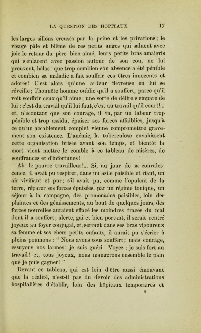 les larges sillons creusés par la peine et les privations; le visage pâle et blême de ces petits anges cpii saluent avec joie le retour du père bien-aimé, leurs petits bras amaigris qui s’enlacent avec passion autour de son cou, ne lui prouvent, hélas! que trop combien son absence a été pénible et combien sa maladie a fait souffrir ces êtres innocents et adorés! C est alors qu’une ardeur fiévreuse en lui se réveille ; l’honnête homme oublie qu’il a souffert, parce qu’il voit souffrir ceux qu’il aime; une sorte de délire s’empare de lui : c’est du travail qu’il lui faut, c’est au travail qu’il court!... et, n’écoutant que son courage, il va, par un labeur trop pénible et trop assidu, épuiser ses forces affaiblies, jusqu’à ce qu’un accablement complet vienne compromettre grave- ment son existence. L’anémie, la tuberculose envahissent cette organisation brisée avant son temps, et bientôt la mort vient mettre le comble à ce tableau de misères, de souffrances et d’infortunes ! Ah! le pauvre travailleur!... Si, au jour de sa convales- cence, il avait pu respirer, dans un asile paisible et riant, un air vivifiant et pur; s'il avait pu, comme l’opulent de la terre, réparer ses forces épuisées, par un régime tonique, un séjour à la campagne, des promenades paisibles, loin des plaintes et des gémissements, au bout de quelques jours, des forces nouvelles auraient effacé les moindres traces du mal dont il a souffert ; alerte, gai et bien portant, il serait rentré joyeux au foyer conjugal, et, serrant dans ses bras vigoureux sa femme et ses chers petits enfants, il aurait pu s’écrier à pleins poumons : “ Nous avons tous souffert; mais courage, essuyons nos larmes; je suis guéri! Voyez : je suis fort au travail ! et, tous joyeux, nous mangerons ensemble le pain que je puis gagner ! ” Devant ce tableau, qui est loin d’être aussi émouvant que la réalité, n’est-il pas du devoir des administrations hospitalières d’établir, loin des hôpitaux temporaires et 2