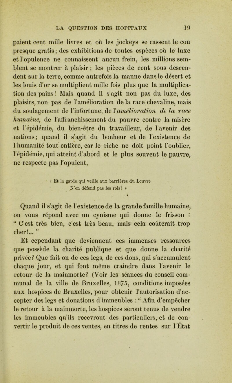 paient cent mille livres et où les jockeys se cassent le cou presque gratis; des exhibitions de tontes espèces où le luxe et l’opulence ne connaissent aucun frein, les millions sem- blent se montrer ù plaisir ; les pièces de cent sons descen- dent sur la terre, comme autrefois la manne dans le désert et les louis d’or se multiplient mille fois plus que la multiplica- tion des pains ! Mais quand il s’agit non pas du luxe, des plaisirs, non pas de l’amélioration de la race chevaline, mais du soulagement de l’infortune, de Xamélioration de la race humaine, de l’affranchissement du pauvre contre la misère et l’épidémie, du bien-être du travailleur, de l’avenir des nations; quand il s’agit du bonheur et de l’existence de l’humanité tout entière, car le riche ne doit point l’oublier, l’épidémie, qui atteint d’abord et le plus souvent le pauvre, ne respecte pas l’opulent, - « Et la garde qui veille aux barrières du Louvre N’en défend pas les rois! » À Quand il s’agit de l’existence de la grande famille humaine, on vous répond avec un cynisme qui donne le frisson : “ C’est très bien, c’est très beau, mais cela coûterait trop cher!... ” Et cependant que deviennent ces immenses ressources que possède la charité publique et que donne la charité privée? Que fait-on de ces legs, de ces dons, qui s’accumulent chaque jour, et qui font même craindre dans la venir le retour de la mainmorte? (Voir les séances du conseil com- munal de la ville de Bruxelles, 1875, conditions imposées aux hospices de Bruxelles, pour obtenir l’autorisation d’ac- cepter des legs et donations d’immeubles : “ Afin d’empêcher le retour à la mainmorte, les hospices seront tenus de vendre les immeubles qu’ils recevront des particuliers, et de con- vertir le produit de ces ventes, en titres de rentes sur l’Etat