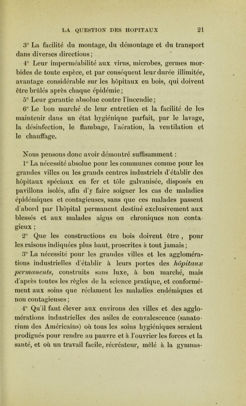 3° La facilité du montage, du démontage et du transport dans diverses directions; 4° Leur imperméabilité aux virus, microbes, germes mor- bides de toute espèce, et par conséquent leur durée illimitée, avantage considérable sur les hôpitaux en bois, qui doivent être brûlés après chaque épidémie ; 5° Leur garantie absolue contre l'incendie; 6° Le bon marché de leur entretien et la facilité de les maintenir dans un état hygiénique parfait, par le lavage, la désinfection, le flambage, l’aération, la ventilation et le chauffage. Nous pensons donc avoir démontré suffisamment : 1° La nécessité absolue pour les communes comme pour les grandes villes ou les grands centres industriels d’établir des hôpitaux spéciaux en fer et tôle galvanisée, disposés en pavillons isolés, afin d’y faire soigner les cas de maladies épidémiques et contagieuses, sans que ces malades passent d’abord par l'hôpital permanent destiné exclusivement aux blessés et aux malades aigus ou chroniques non conta- gieux ; 2° Que les constructions en bois doivent être , pour les raisons indiquées plus haut, proscrites à tout jamais ; 3° La nécessité pour les grandes villes et les aggloméra- tions industrielles d’établir à leurs portes des hôpitaux permanents, construits sans luxe, à bon marché, mais d’après toutes les règles de la science pratique, et conformé- ment aux soins que réclament les maladies endémiques et non contagieuses ; 4° Qu’il faut élever aux environs des villes et des agglo- mérations industrielles des asiles de convalescence (sanato- rium des Américains) où tous les soins hygiéniques seraient prodigués pour rendre au pauvre et à l’ouvrier les forces et la santé, et où un travail facile, récréateur, mêlé à la gymnas-