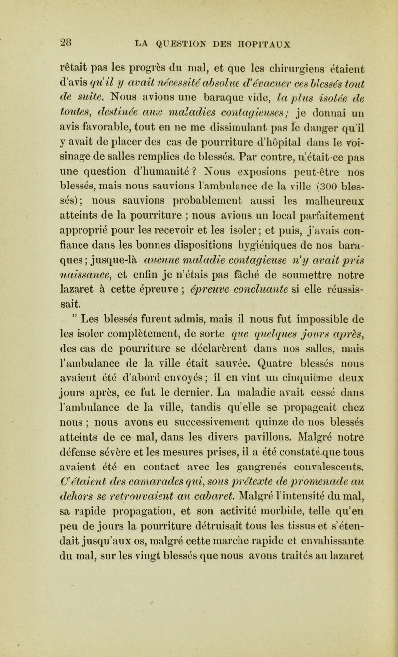 1-êtait pas les progrès du mal, et que les chirurgiens étaient d’avis quil y avait nécessité absolue d'évacuer ces blessés tout de suite. Nous avions une baraque vide, la plus isolée de toutes, destinée aux maladies contagieuses ; je donnai un avis favorable, tout en ne me dissimulant pas le danger qu’il y avait de placer des cas de pourriture d’hôpital dans le voi- sinage de salles remplies de blessés. Par contre, n’était-ce pas une question d’humanité ? Nous exposions peut-être nos blessés, mais nous sauvions l’ambulance de la ville (300 bles- sés); nous sauvions probablement aussi les malheureux atteints de la pourriture ; nous avions un local parfaitement approprié pour les recevoir et les isoler; et puis, j’avais con- fiance dans les bonnes dispositions hygiéniques de nos bara- ques ; jusque-là aucune maladie contagieuse n’y avait pris naissance, et enfin je n’étais pas fâché de soumettre notre lazaret à cette épreuve ; épreuve concluante si elle réussis- sait. ” Les blessés furent admis, mais il nous fut impossible de les isoler complètement, de sorte que quelques jours après, des cas de pourriture se déclarèrent dans nos salles, mais l'ambulance de la ville était sauvée. Quatre blessés nous avaient été d’abord envoyés ; il en vint un cinquième deux jours après, ce fut le dernier. La maladie avait cessé dans l’ambulance de la ville, tandis qu elle se propageait chez nous ; nous avons eu successivement quinze de nos blessés atteints de ce mal, dans les divers pavillons. Malgré notre défense sévère et les mesures prises, il a été constaté que tous avaient été en contact avec les gangrenés convalescents. C'étaient des camarades qui, sous prétexte de promenade au dehors se retrouvaient au cabaret. Malgré l’intensité du mal, sa rapide propagation, et son activité morbide, telle qu’en peu de jours la pourriture détruisait tous les tissus et s’éten- dait jusqu’aux os, malgré cette marche rapide et envahissante du mal, sur les vingt blessés que nous avons traités au lazaret