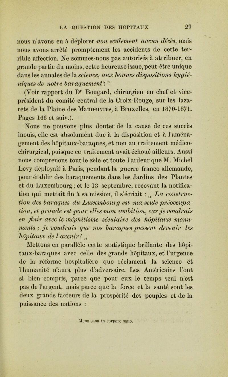 nous n’avons eu h déplorer non seulement aucun décès, mais nous avons arrêté promptement les accidents de cette ter- rible affection. Ne sommes-nous pas autorisés à attribuer, en grande partie du moins, cette heureuse issue, peut être unique dans les annales de la science, aux bonnes dispositions hygié- niques de notre baraquements ” (Voir rapport du Dr Bougard, chirurgien en chef et vice- président du comité central de la Croix-Rouge, sur les laza- rets de la Plaine des Manœuvres, à Bruxelles, en 1870-1871. Pages 166 et suiv.). Nous ne pouvons plus douter de la cause de ces succès inouïs, elle est absolument due à la disposition et à l’aména- gement des hôpitaux-baraques, et non au traitement médico- chirurgical, puisque ce traitement avait échoué ailleurs. Aussi nous comprenons tout le zèle et toute l’ardeur que M. Michel Levy déployait à Paris, pendant la guerre franco allemande, pour établir des baraquements dans les Jardins des Plantes et du Luxembourg; et le 13 septembre, recevant la notifica- tion qui mettait fin à sa mission, il s’écriait : tt La construc- tion des baraques du Luxembourg est ma seule préoccupa- tion, et grande est pour elles mon ambition, car je voudrais en finir avec le méphitisme séculaire des hôpitaux monu- ments ; je voudrais que nos baraques pussent devenir les hôpitaux de l'avenir! „ Mettons en parallèle cette statistique brillante des hôpi- taux-baraques avec celle des grands hôpitaux, et l’urgence de la réforme hospitalière que réclament la science et l’humanité n’aura plus d’adversaire. Les Américains l’ont si bien compris, parce que pour eux le temps seul n’est pas de l’argent, mais parce que la force et la santé sont les deux grands facteurs de la prospérité des peuples et de la puissance des nations : Mens sana in corpore sano.