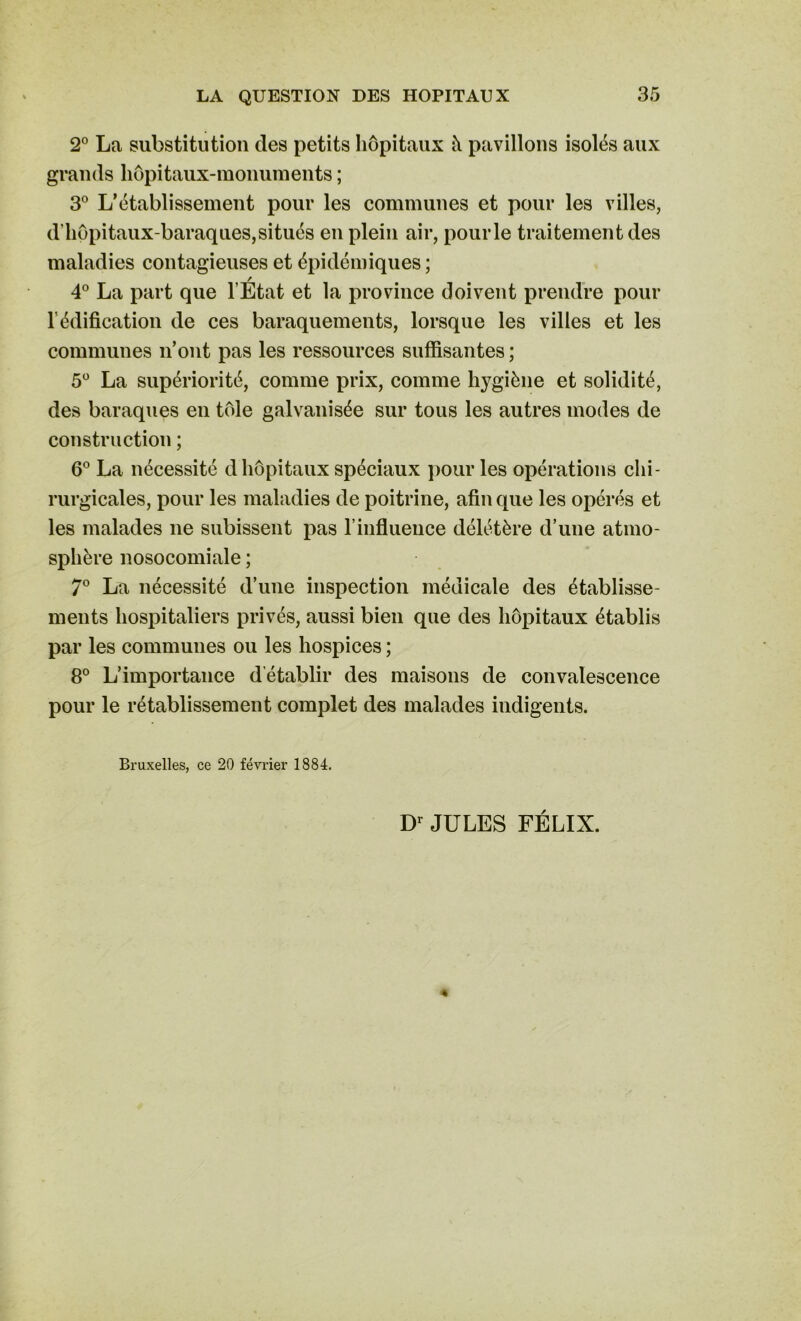 2° La substitution des petits hôpitaux à pavillons isolés aux grands hôpitaux-monuments ; 3° L’établissement pour les communes et pour les villes, d'hôpitaux-baraques,situés en plein air, pour le traitement des maladies contagieuses et épidémiques ; / 4° La part que l’Etat et la province doivent prendre pour l'édification de ces baraquements, lorsque les villes et les communes n’ont pas les ressources suffisantes ; 5° La supériorité, comme prix, comme hygiène et solidité, des baraques en tôle galvanisée sur tous les autres modes de construction ; 6° La nécessité d hôpitaux spéciaux pour les opérations chi- rurgicales, pour les maladies de poitrine, afin que les opérés et les malades ne subissent pas T influence délétère d’une atmo- sphère nosocomiale ; 7° La nécessité d’une inspection médicale des établisse- ments hospitaliers privés, aussi bien que des hôpitaux établis par les communes ou les hospices ; 8° L’importance d'établir des maisons de convalescence pour le rétablissement complet des malades indigents. Bruxelles, ce 20 février 1884. Dr JULES FÉLIX.