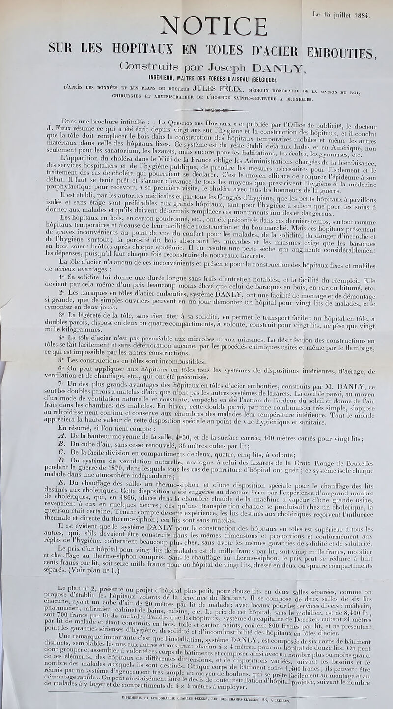 NOTICE Le 15 juillet 1884. SUR LES HOPITAUX EN TOLES D’ACIER EMROUTIES, Construits par Joseph DANLY, INGENIEUR, MAITRE DES FORGES D’AISEAU (BELGIQUE), d’après les dosées et les plans du docteur JULES FÉLIX, médecin honoraire de la MiI50B nu B0I CHIRURGIEN ET ADMINISTRATEUR DE l’iiOSPICE SAINTE-GERTRUDE A RR US ELLES. Dans une brochure intitulée : « La Question des Hôpitaux » et publiée par l’Office de publicité le docteur J. Félix résumé ce qui a été écrit depuis vingt ans sur l’hygiène et la construction des hôpitaux a il conclut que la tôle doit remplacer le bois dans la construction des hôpitaux temporaires mobiles Pet même les autres matenaux dans celle des hôpitaux fixes. Ce système est du reste établi déjà aux Indes et en Amérique non seulement pour les sanatorium, les lazarets, mais encore pour les habitations, les écoles, les gymnases etc’ L apparition du choléra dans le Midi de la France oblige les Administrations chargées de la bienfaisance les services hospitaliers et de 1 hygiene publique, de prendre les mesures nécessaires pour l’isolement et le traitement des cas de choiera qui pourraient se déclarer. C’est le moyen efficace de conjurer lÆ à son début. Il faut se tenir prêt et s armer d avance de tous les moyens que prescrivent l’hygiène et la médecine prophylactique pour recevoir, a sa première visite, le choléra avec tous les honneurs delf guerre Il est établi par les autorités médicales et par tous les Congrès d’hygiène, que les petits hôpitaux à pavillons isoles et sans etage sont préférables aux grands hôpitaux, tant pour l’hygiène à suivre que pour les soins à donner aux malades et qu’ils doivent désormais remplacer ces monuments inutiles et dangereux. Les hôpitaux en bois, en carton goudronné, etc., ont été préconisés clans ces derniers temps, surtout comme hôpitaux temporaires et a cause de leur facilite de construction et du bon marché. Mais ces hôpitaux présentent c e graves inconvénients au point de vue du confort pour les malades, de la solidité, du danger d’incendie et ce j hygiene suitout, la porosité du bois absorbant les microbes et les miasmes exige que les baraques en bois soient brûle» apres chaque ep.démte. Il en résulte une perte sèche qui augmente Lnsidérablement les dépenses, puisqu il faut chaque fois reconstruire de nouveaux lazarets. La tôle d’acier n’a aucun de ces inconvénients et présente pour la construction des hôpitaux fixes et mobiles de serieux avantages : 1 1» Sa solidité lui donne une durée longue sans frais d’entretien notables, et la facilité clu réemploi. Elle devient par cela meme d un prix beaucoup moins élevé que celui de baraques en bois, en carton bitumé, etc. ■J0 r.PS rn l'amipc on t Al oc rl’unîan L1 j.i TA A ATT A T <• . 1 • . . . 2° Les baraques en tôles d acier embouties, système DANLY, ont une facilité de montage et de démontage si grande, que de simples ouvriers peuvent en un jour démonter un hôpital pour vingt lits de malades, etle remonter en deux jours. ° ’ 3° La légèreté de la tôle, sans rien ôter à sa solidité, en permet le transport facile : un hôpital en tôle, à miHe kilogramme?056 ^ °U qUatr® comPartiments> à volonté, construit pour vingt lits, ne pèse que vingt . *i ^ ac*er 11 esf Pas, Perméable aux microbes ni aux miasmes. La désinfection des constructions en o es se lait tacitement et sans détérioration aucune, par les procédés chimiques usités et même par le flambage ce qui est impossible par les autres constructions. 5° Les constructions en tôles sont incombustibles. 6 On peut appliquer aux hôpitaux en tôles tous les systèmes de dispositions intérieures, d’aérage, de ventilation et de chauffage, etc., qui ont été préconisés. f — p'u“u,lu‘‘ 11Qlulcuc CL «uiiMttiiie, empêche en ere i action cie l'ardeur du soleil et donne de l'air irais dans les chambres des malades. En hiver, cette double paroi, par une combinaison très simple, s’oppose au refroidissement continu et conserve aux chambres des malades leur température intérieure. Tout le monde appréciera la haute valeur de cette disposition spéciale au point de vue hygiénique et sanitaire. En résumé, si l’on tient compte : A. De la hauteur moyenne de la salle, 4m50, et de la surface carrée, 160 mètres carrés pour vingt lits ; B. Du cube d’air, sans cesse renouvelé, 36 mètres cubes par lit ; C. De la facile division en compartiments de deux, quatre, cinq lits, à volonté; D. Du système de ventilation naturelle, analogue à celui des lazarets de la Croix Rouge de Bruxelles pendant la guerre de 1870, dans lesquels tous les cas de pourriture d’hôpital ont guéri; ce système isole chaque malade dans une atmosphère indépendante; J 1 E. Du chauffage des salles au thermo-siphon et d’une disposition spéciale pour le chauffage des lits destines aux cholériques. Cette disposition a été suggérée au docteur Félix par l’expérience d’un grand nombre lenques, qui, en 1866, places dans la chambre chaude delà marin inp M VilnPll1 * rPnno nrnivlû nui no ,—X ‘TÔpital pour vingt lits de malades est de mille tranes par lit, soit vingt nulle francs, mobilier et ctiautlage au thermo-siphon compris. Sabs le chauffage au thermo-siphon, le prix peut se réduire à huit cents tranes par lit, soit seize nulle francs pour un hôpital de vingl lits, dressé en deux ou quatre compartiments U . -jou somme ei d incombustibilité des Hôpitaux en tôles d’acier. distincts, semblables'îes uns aux'autrâ*1^ mp,itallatl°ll’ s-ys,i,me DANLY> est composée de six corps de bâtiment donc grouper et assembler à volontfc coimsde'M -chaCfUn 1 x 1 metres.’ P?ur un hôpital de douze lits. Ou peut de ces éléments des hônitm* f “batiments el composer ainsi avec un nombre plus ou moins grand issesstsSssssps^ IMPRIMERIE ET LITHOGRAPHIE CHARLES DEECKE, RUE UES CHAMPS-ELYSÉES, '23 IXELLES.