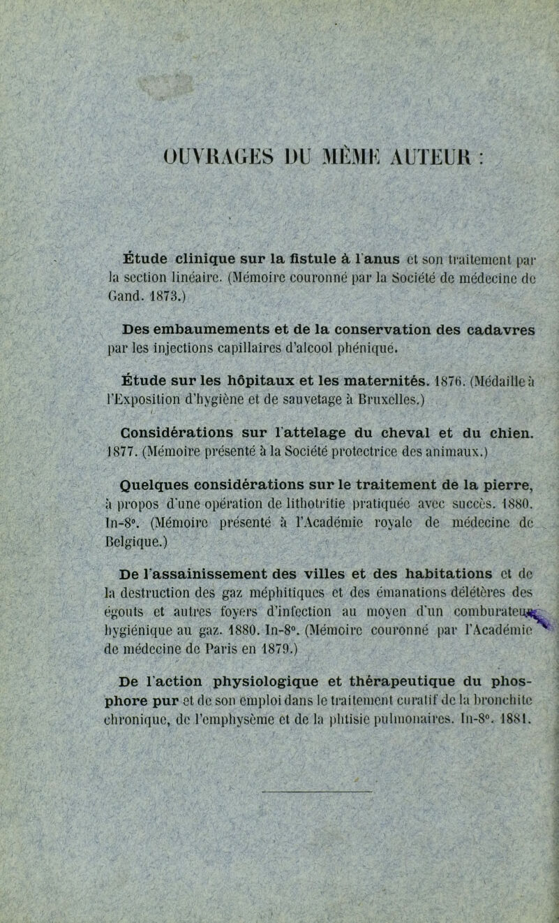 OUVRAGES DU MÊME AUTEUR Étude clinique sur la fistule à l'anus et son traitement par la section linéaire. (Mémoire couronné par la Société de médecine de Gand. 1873.) Des embaumements et de la conservation des cadavres par les injections capillaires d’alcool phéniqué. Étude sur les hôpitaux et les maternités. 1876. (Médaille à l'Exposition d’hygiène et de sauvetage à Bruxelles.) ' j, l : '■ Considérations sur l'attelage du cheval et du chien. 1877. (Mémoire présenté à la Société protectrice des animaux.) Quelques considérations sur le traitement de la pierre, à propos d'une opération de lithotritie pratiquée avec succès. 1880. In-8°. (Mémoire présenté à l’Académie royale de médecine de Belgique.) De l’assainissement des villes et des habitations et de la destruction des gaz méphitiques et des émanations délétères des égouts et autres foyers d’infection au moyen d'un comburateuy^ hygiénique au gaz. 1880. In-8°. (Mémoire couronné par l’Académie de médecine de Paris en 1879.) De l'action physiologique et thérapeutique du phos- phore pur et de son emploi dans le traitement curatif de la bronchite chronique, de l’emphysème et de la phtisie pulmonaires. ln-8°. 1881.