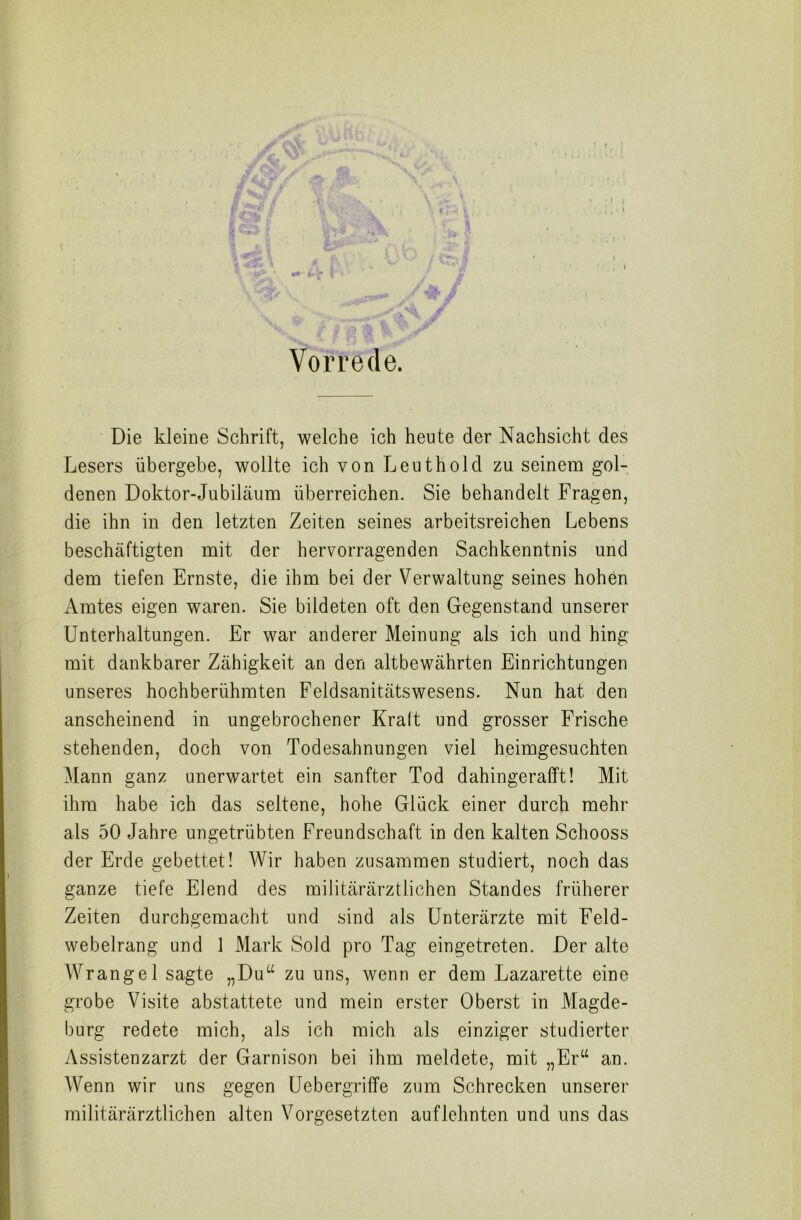 Vorrede. Die kleine Schrift, welche ich heute der Nachsicht des Lesers übergebe, wollte ich von Leuthold zu seinem gol- denen Doktor-Jubiläum überreichen. Sie behandelt Fragen, die ihn in den letzten Zeiten seines arbeitsreichen Lebens beschäftigten mit der hervorragenden Sachkenntnis und dem tiefen Ernste, die ihm bei der Verwaltung seines hohen Amtes eigen waren. Sie bildeten oft den Gegenstand unserer Unterhaltungen. Er war anderer Meinung als ich und hing mit dankbarer Zähigkeit an den altbewährten Einrichtungen unseres hochberühmten Feldsanitätswesens. Nun hat den anscheinend in ungebrochener Kraft und grosser Frische stehenden, doch von Todesahnungen viel heimgesuchten Mann ganz unerwartet ein sanfter Tod dahingerafft! Mit ihm habe ich das seltene, hohe Glück einer durch mehr als 50 Jahre ungetrübten Freundschaft in den kalten Schooss der Erde gebettet! Wir haben zusammen studiert, noch das ganze tiefe Elend des militärärztlichen Standes früherer Zeiten durchgemacht und sind als Unterärzte mit Feld- webelrang und 1 Mark Sold pro Tag eingetreten. Der alte AVrangel sagte „Du“ zu uns, wenn er dem Lazarette eine grobe Visite abstattete und mein erster Oberst in Magde- burg redete mich, als ich mich als einziger studierter Assistenzarzt der Garnison bei ihm meldete, mit „Er“ an. Wenn wir uns gegen Uebergrifife zum Schrecken unserer militärärztlichen alten Vorgesetzten auflehnten und uns das