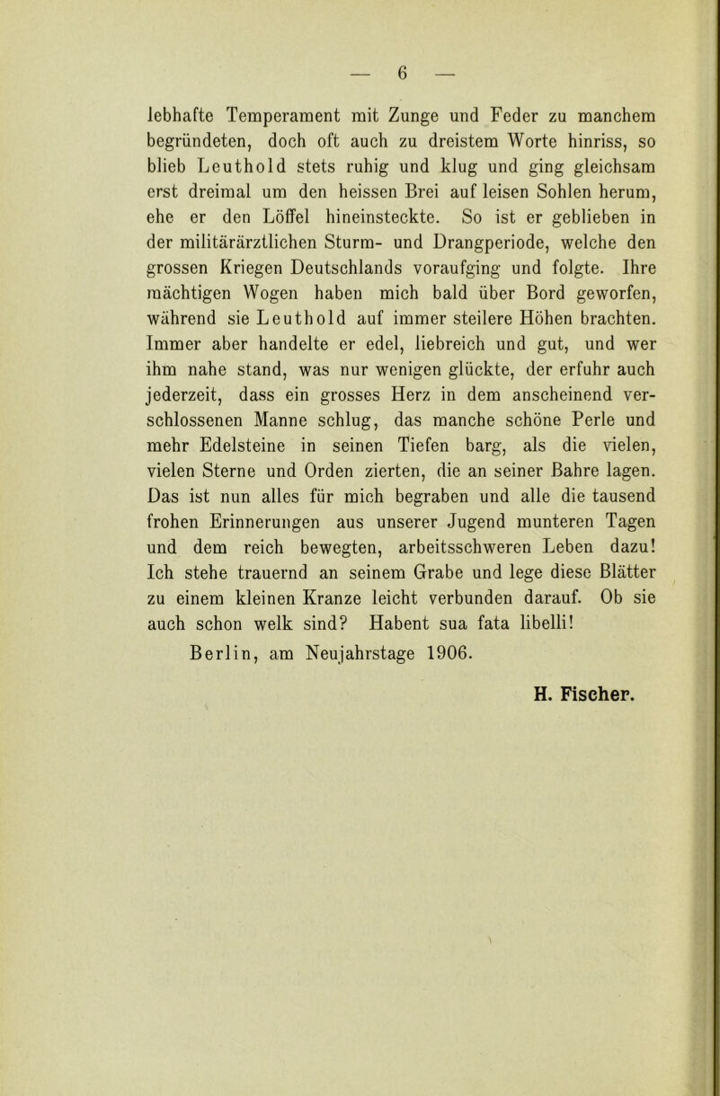 lebhafte Temperament mit Zunge und Feder zu manchem begründeten, doch oft auch zu dreistem Worte hinriss, so blieb Leuthold stets ruhig und klug und ging gleichsam erst dreimal um den heissen Brei auf leisen Sohlen herum, ehe er den Löffel hineinsteckte. So ist er geblieben in der militärärztlichen Sturm- und Drangperiode, welche den grossen Kriegen Deutschlands voraufging und folgte. Ihre mächtigen Wogen haben mich bald über Bord geworfen, während sie Leuthold auf immer steilere Höhen brachten. Immer aber handelte er edel, liebreich und gut, und wer ihm nahe stand, was nur wenigen glückte, der erfuhr auch jederzeit, dass ein grosses Herz in dem anscheinend ver- schlossenen Manne schlug, das manche schöne Perle und mehr Edelsteine in seinen Tiefen barg, als die vielen, vielen Sterne und Orden zierten, die an seiner Bahre lagen. Das ist nun alles für mich begraben und alle die tausend frohen Erinnerungen aus unserer Jugend munteren Tagen und dem reich bewegten, arbeitsschweren Leben dazu! Ich stehe trauernd an seinem Grabe und lege diese Blätter zu einem kleinen Kranze leicht verbunden darauf. Ob sie auch schon welk sind? Habent sua fata libelli! Berlin, am Neujahrstage 1906. H. Fischer.