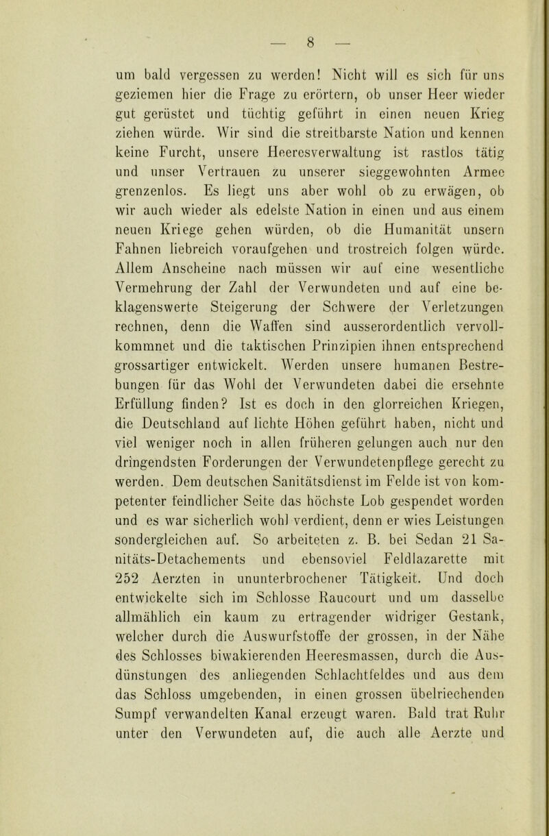 um bald vergessen zu werden! Nicht will es sich für uns geziemen hier die Frage zu erörtern, ob unser Heer wieder gut gerüstet und tüchtig geführt in einen neuen Krieg ziehen würde. Wir sind die streitbarste Nation und kennen keine Furcht, unsere Heeresverwaltung ist rastlos tätig und unser Vertrauen zu unserer sieggewohnten Armee grenzenlos. Es liegt uns aber wohl ob zu erwägen, ob wir auch wieder als edelste Nation in einen und aus einem neuen Kriege gehen würden, ob die Humanität unsern Fahnen liebreich voraufgehen und trostreich folgen würde. Allem Anscheine nach müssen wir auf eine wesentliche Vermehrung der Zahl der Verwundeten und auf eine be- klagenswerte Steigerung der Schwere der Verletzungen rechnen, denn die Waffen sind ausserordentlich vervoll- kommnet und die taktischen Prinzipien ihnen entsprechend grossartiger entwickelt. Werden unsere humanen Bestre- bungen für das Wohl der Verwundeten dabei die ersehnte Erfüllung finden? Ist es doch in den glorreichen Kriegen, die Deutschland auf lichte Höhen geführt haben, nicht und viel weniger noch in allen früheren gelungen auch nur den dringendsten Forderungen der Verwundeten pflege gerecht zu werden. Dem deutschen Sanitätsdienst im Felde ist von kom- petenter feindlicher Seite das höchste Lob gespendet worden und es war sicherlich wohl verdient, denn er wies Leistungen sondergleichen auf. So arbeiteten z. B. bei Sedan 21 Sa- nitäts-Detachements und ebensoviel Feldlazarette mit 252 Aerzten in ununterbrochener Tätigkeit. Und doch entwickelte sich im Schlosse Raucourt und um dasselbe allmählich ein kaum zu ertragender widriger Gestank, welcher durch die Auswurfstoffe der grossen, in der Nähe des Schlosses biwakierenden Heeresmassen, durch die Aus- dünstungen des anliegenden Schlachtfeldes und aus dem das Schloss umgebenden, in einen grossen übelriechenden Sumpf verwandelten Kanal erzeugt waren. Bald trat Ruin- unter den Verwundeten auf, die auch alle Aerzte und