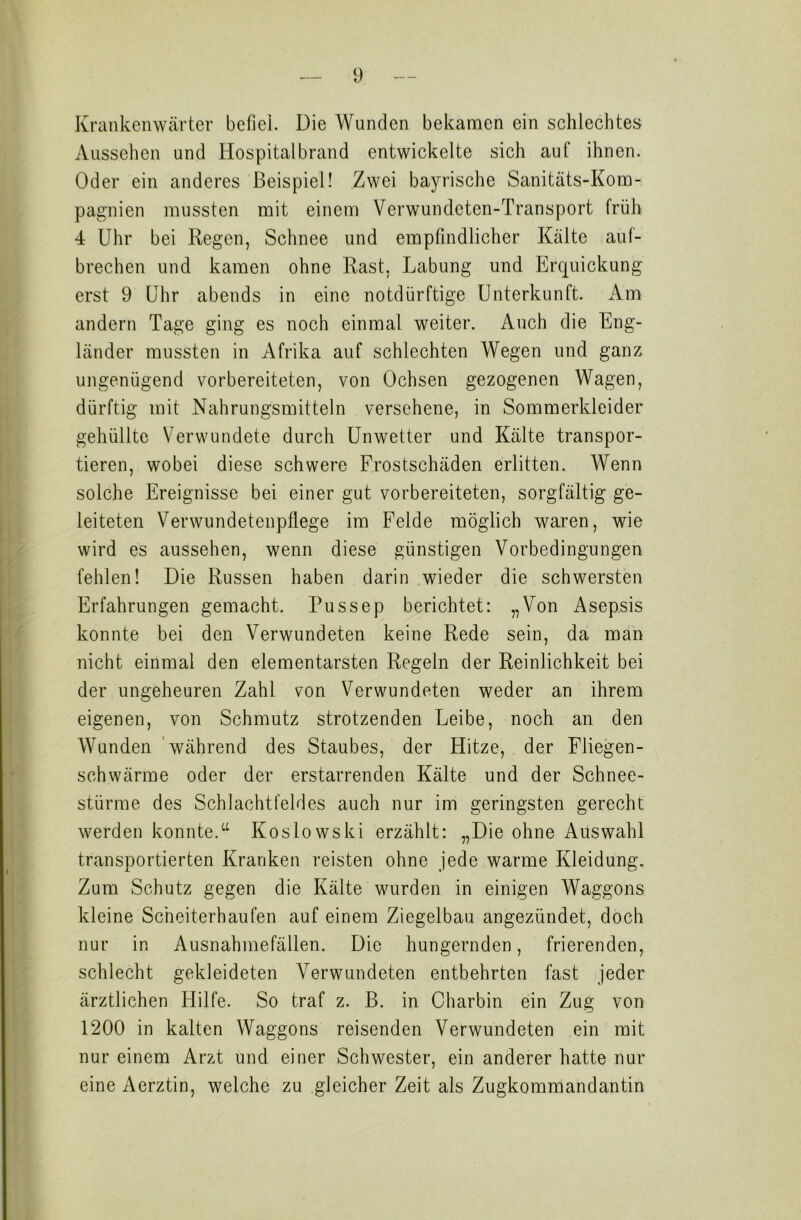 Krankenwärter befiel. Die Wunden bekamen ein schlechtes Aussehen und Hospitalbrand entwickelte sich auf ihnen. Oder ein anderes Beispiel! Zwei bayrische Sanitäts-Kom- pagnien mussten mit einem Verwundeten-Transport früh 4 Uhr bei Regen, Schnee und empfindlicher Kälte auf- brechen und kamen ohne Rast. Labung und Erquickung erst 9 Uhr abends in eine notdürftige Unterkunft. Am andern Tage ging es noch einmal weiter. Auch die Eng- länder mussten in Afrika auf schlechten Wegen und ganz ungenügend vorbereiteten, von Ochsen gezogenen Wagen, dürftig mit Nahrungsmitteln versehene, in Sommerkleider gehüllte Verwundete durch Unwetter und Kälte transpor- tieren, wobei diese schwere Frostschäden erlitten. Wenn solche Ereignisse bei einer gut vorbereiteten, sorgfältig ge- leiteten Verwundetenpflege im Felde möglich waren, wie wird es aussehen, wenn diese günstigen Vorbedingungen fehlen! Die Russen haben darin wieder die schwersten Erfahrungen gemacht. Pussep berichtet: „Von Asepsis konnte bei den Verwundeten keine Rede sein, da man nicht einmal den elementarsten Regeln der Reinlichkeit bei der ungeheuren Zahl von Verwundeten weder an ihrem eigenen, von Schmutz strotzenden Leibe, noch an den Wunden während des Staubes, der Hitze, der Fliegen- schwärme oder der erstarrenden Kälte und der Schnee- stürme des Schlachtfeldes auch nur im geringsten gerecht werden konnte.“ Koslowski erzählt: „Die ohne Auswahl transportierten Kranken reisten ohne jede warme Kleidung. Zum Schutz gegen die Kälte wurden in einigen Waggons kleine Scheiterhaufen auf einem Ziegelbau angezündet, doch nur in Ausnahmefällen. Die hungernden, frierenden, schlecht gekleideten Verwundeten entbehrten fast jeder ärztlichen Hilfe. So traf z. B. in Charbin ein Zug von 1200 in kalten Waggons reisenden Verwundeten ein mit nur einem Arzt und einer Schwester, ein anderer hatte nur eine Aerztin, welche zu gleicher Zeit als Zugkommandantin