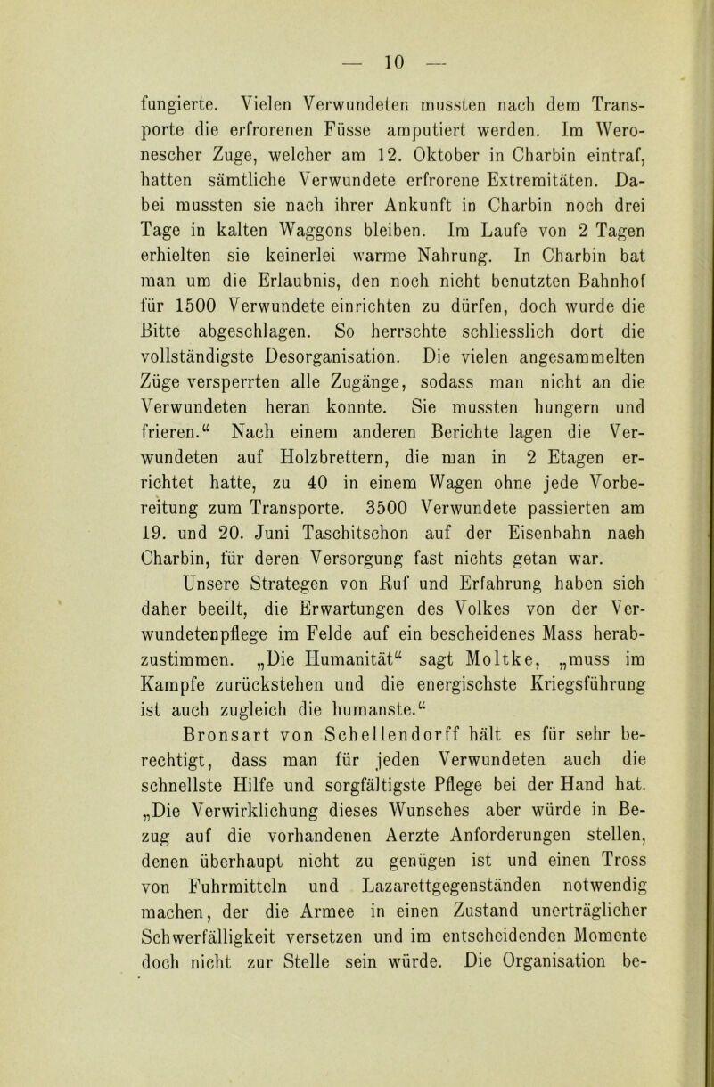 fangierte. Vielen Verwundeten mussten nach dem Trans- porte die erfrorenen Füsse amputiert werden. Im Wero- nescher Zuge, welcher am 12. Oktober in Charbin eintraf, hatten sämtliche Verwundete erfrorene Extremitäten. Da- bei mussten sie nach ihrer Ankunft in Charbin noch drei Tage in kalten Waggons bleiben. Im Laufe von 2 Tagen erhielten sie keinerlei warme Nahrung. In Charbin bat man um die Erlaubnis, den noch nicht benutzten Bahnhof für 1500 Verwundete einrichten zu dürfen, doch wurde die Bitte abgeschlagen. So herrschte schliesslich dort die vollständigste Desorganisation. Die vielen angesammelten Züge versperrten alle Zugänge, sodass man nicht an die Verwundeten heran konnte. Sie mussten hungern und frieren.“ Nach einem anderen Berichte lagen die Ver- wundeten auf Holzbrettern, die man in 2 Etagen er- richtet hatte, zu 40 in einem Wagen ohne jede Vorbe- reitung zum Transporte. 3500 Verwundete passierten am 19. und 20. Juni Taschitschon auf der Eisenbahn nach Charbin, für deren Versorgung fast nichts getan war. Unsere Strategen von Ruf und Erfahrung haben sich daher beeilt, die Erwartungen des Volkes von der Ver- wundetenpflege im Felde auf ein bescheidenes Mass herab- zustimmen. „Die Humanität“ sagt Moltke, „muss im Kampfe zurückstehen und die energischste Kriegsführung ist auch zugleich die humanste.“ Bronsart von Schellendorff hält es für sehr be- rechtigt, dass man für jeden Verwundeten auch die schnellste Hilfe und sorgfältigste Pflege bei der Hand hat. „Die Verwirklichung dieses Wunsches aber würde in Be- zug auf die vorhandenen Aerzte Anforderungen stellen, denen überhaupt nicht zu genügen ist und einen Tross von Fuhrmitteln und Lazarettgegenständen notwendig machen, der die Armee in einen Zustand unerträglicher Schwerfälligkeit versetzen und im entscheidenden Momente doch nicht zur Stelle sein würde. Die Organisation be-