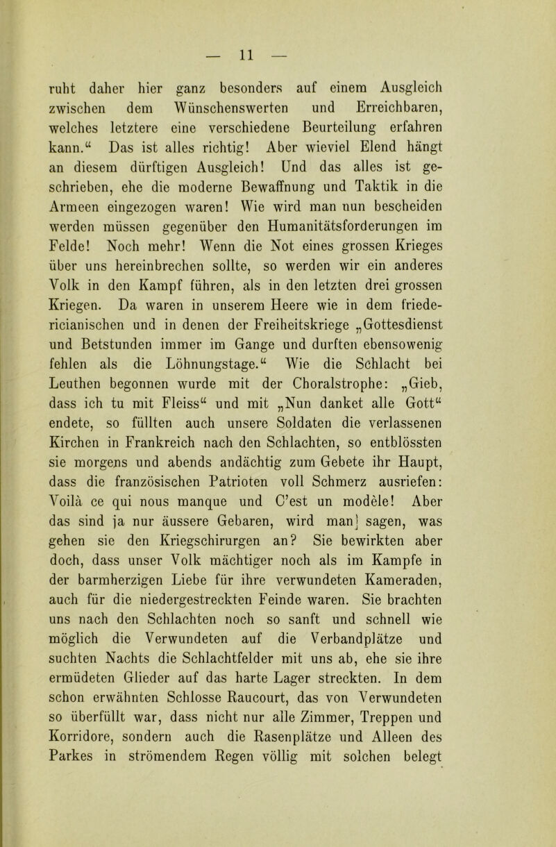 ruht daher hier ganz besonders auf einem Ausgleich zwischen dem Wünschenswerten und Erreichbaren, welches letztere eine verschiedene Beurteilung erfahren kann.“ Das ist alles richtig! Aber wieviel Elend hängt an diesem dürftigen Ausgleich! Und das alles ist ge- schrieben, ehe die moderne Bewaffnung und Taktik in die Armeen eingezogen waren! Wie wird man nun bescheiden werden müssen gegenüber den Humanitätsforderungen im Felde! Noch mehr! Wenn die Not eines grossen Krieges über uns hereinbrechen sollte, so werden wir ein anderes Volk in den Kampf führen, als in den letzten drei grossen Kriegen. Da waren in unserem Heere wie in dem friede- ricianischen und in denen der Freiheitskriege „Gottesdienst und Betstunden immer im Gange und durften ebensowenig fehlen als die Löhnungstage.“ Wie die Schlacht bei Leuthen begonnen wurde mit der Choralstrophe: „Gieb, dass ich tu mit Fleiss“ und mit „Nun danket alle Gott“ endete, so füllten auch unsere Soldaten die verlassenen Kirchen in Frankreich nach den Schlachten, so entblössten sie morgens und abends andächtig zum Gebete ihr Haupt, dass die französischen Patrioten voll Schmerz ausriefen: Yoilä ce qui nous manque und C’est un modele! Aber das sind ja nur äussere Gebaren, wird manj sagen, was gehen sie den Kriegschirurgen an? Sie bewirkten aber doch, dass unser Volk mächtiger noch als im Kampfe in der barmherzigen Liebe für ihre verwundeten Kameraden, auch für die niedergestreckten Feinde waren. Sie brachten uns nach den Schlachten noch so sanft und schnell wie möglich die Verwundeten auf die Verbandplätze und suchten Nachts die Schlachtfelder mit uns ab, ehe sie ihre ermüdeten Glieder auf das harte Lager streckten. In dem schon erwähnten Schlosse Raucourt, das von Verwundeten so überfüllt war, dass nicht nur alle Zimmer, Treppen und Korridore, sondern auch die Rasenplätze und Alleen des Parkes in strömendem Regen völlig mit solchen belegt