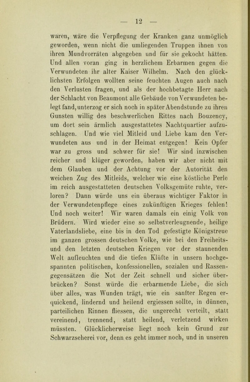 waren, wäre die Verpflegung der Kranken ganz unmöglich geworden, wenn nicht die umliegenden Truppen ihnen von ihren Mundvorräten abgegeben und für sie gekocht hätten. Und allen voran ging in herzlichem Erbarmen gegen die Verwundeten ihr alter Kaiser Wilhelm. Nach den glück- lichsten Erfolgen wollten seine feuchten Augen auch nach den Verlusten fragen, und als der hochbetagte Herr nach der Schlacht von Beaumont alle Gebäude von Verwundeten be- legt fand, unterzog er sich noch in später Abendstunde zu ihren Gunsten willig des beschwerlichen Rittes nach Bouzency, um dort sein ärmlich ausgestattetes Nachtquartier aufzu- schlagen. Und wie viel Mitleid und Liebe kam den Ver- wundeten aus und in der Heimat entgegen! Kein Opfer war zu gross und schwer für sie! Wir sind inzwischen reicher und klüger geworden, haben wir aber nicht mit dem Glauben und der Achtung vor der Autorität den weichen Zug des Mitleids, welcher wie eine köstliche Perle im reich ausgestatteten deutschen Volksgemüte ruhte, ver- loren? Dann würde uns ein überaus wichtiger Faktor in der Verwundetenpflege eines zukünftigen Krieges fehlen! Und noch weiter! Wir waren damals ein einig Volk von Brüdern. Wird wieder eine so selbstverleugnende, heilige Vaterlandsliebe, eine bis in den Tod gefestigte Königstreue im ganzen grossen deutschen Volke, wie bei den Freiheits- und den letzten deutschen Kriegen vor der staunenden Welt aufleuchten und die tiefen Klüfte in unsern hochge- spannten politischen, konfessionellen, sozialen und Rassen- gegensätzen die Not der Zeit schnell und sicher über- brücken? Sonst würde die erbarmende Liebe, die sich über alles, was Wunden trägt, wie ein sanfter Regen er- quickend, lindernd und heilend ergiessen sollte, in dünnen, parteilichen Rinnen fliessen, die ungerecht verteilt, statt vereinend, trennend, statt heilend, verletzend wirken müssten. Glücklicherweise liegt noch kein Grund zur Schwarzseherei vor, denn es geht immer noch, und in unseren